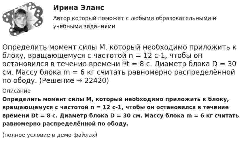     
          Описание
          Определить момент силы M, который необходимо приложить к блоку, вращающемуся с частотой n = 12 с-1, чтобы он остановился в течение времени Dt = 8 с. Диаметр блока D = 30 см. Массу блока m = 6 кг считать равномерно распределённой по ободу.(полное условие в демо-файлах)  
            
            
            Определить момент сил, который необходимо приложить к блоку, что вращается с частотой  = 12 с-1, чтобы он остановился на протяжении времени t = 8 c. Диаметр блока D = 30 см. Массу блока m = 6 кг считать равномерно распределённой по ободу.Определить момент силы M, который необходимо приложить к блоку, вращающемуся с частотой n = 12 с-1, чтобы он остановился в течение времени t = 8 с. Диаметр блока D = 30 см. Массу блока m = 6 кг считать равномерно распределённой по ободу.Определить момент силы M, который необходимо приложить к блоку, вращающемуся с частотой n = 14 с-1, чтобы он остановился в течение времени t = 7 с. Диаметр блока D = 25 см. Массу блока m = 5 кг считать равномерно распределённой по ободу.Определить момент силы M, который необходимо приложить к блоку, вращающемуся с частотой n = 18 с-1, чтобы он остановился в течение времени t = 10 с. Диаметр блока D = 30 см. Массу блока m = 6 кг считать равномерно распределённой по ободу.Определить момент силы M, который необходимо приложить к блоку, вращающемуся с частотой v0 = 12 с-1, чтобы он остановился в течение времени T = 8 с. Диаметр блока D = 30 см. Массу блока m = 6 кг считать равномерно распределённой по ободу.Определить момент силы М, который необходимо приложить к блоку, вращающемуся с частотой n = 12 с–1, чтобы он остановился в течение времени t = 8 с. Диаметр блока D = 30 см. Массу блока m = 6 кг считать равномерно распределенной по ободу.Определить момент силы М, который необходимо приложить к блоку, вращающемуся с частотой n = 12 с–1, чтобы он остановился в течение времени t = 8 с. Диаметр блока D = 30 см. Массу блока m = 6 кг считать равномерно распределенной по ободу.Определить момент инерции I тонкого однородного стержня длиной l = 30 см и массой m = 100 г относительно оси, перпендикулярной стержню и проходящей через точку, отстоящую от конца стержня на 1/3 его длины.Определить момент инерции J  однородного диска диаметром d=40 см и массой m=1 кг относительно оси, перпендикулярной плоскости диска и проходящей через его середину.Определить момент инерции J однородного диска диаметром d = 40 см и массой m = 1 кг относительно оси, перпендикулярной плоскости диска и проходящей через его середину.Определить момент инерции J тонкого однородного стержня длиной l = 30 см и массой m = 100 г относительно оси, перпендикулярной стержню и проходящей через: 1) его конец; 2) точку, отстоящую от конца стержня на 1/3 его длины.Определить момент инерции J тонкого стержня длиной l = 30 см и массой m = 100 г относительно оси, перпендикулярной стержню и проходящей через: 1) его конец; 2) его середину; 3) точку, отстоящую от конца стержня на 1/3 его длины.Определить момент инерции полого шара относительно касательной. Масса шара m, его внешний радиус R, а внутренний – r.Определить момент инерции тонкого стержня длиной 30 см и массой 100 г относительно оси, перпендикулярной стержню и проходящей через его конец.