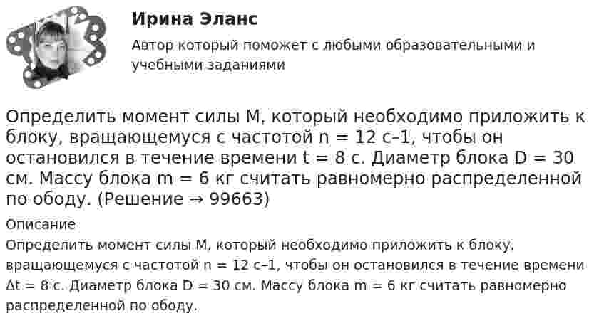      
            Описание
            Определить момент силы М, который необходимо приложить к блоку, вращающемуся с частотой n = 12 с–1, чтобы он остановился в течение времени Δt = 8 с. Диаметр блока D = 30 см. Массу блока m = 6 кг считать равномерно распределенной по ободу.   
            
            
            Определить момент силы М, который необходимо приложить к блоку, вращающемуся с частотой n = 12 с–1, чтобы он остановился в течение времени t = 8 с. Диаметр блока D = 30 см. Массу блока m = 6 кг считать равномерно распределенной по ободу.Определить момент силы М, который необходимо приложить к блоку, вращающемуся с частотой n = 12 с–1, чтобы он остановился в течение времени t = 8 с. Диаметр блока D = 30 см. Массу блока m = 6 кг считать равномерно распределенной по ободу.Определить мощность и силу тока, потребляемую электродвигателем, приводящим в действие насосную установку, снабжающую водой животноводческую ферму с суточным расходом воды объёмом V = 30 м3. Определить мощность и силу тока, потребляемую электромотором, приводящим в действие насосную установку, снабжающую водой животноводческую ферму с суточным расходом воды объёмом V = 30 м3.Определить мощность кипятильника, который за 5 мин нагревает 210 г воды от 14 °C до кипения. Каково сопротивление кипятильника, если он работает от сети с напряжением 120 В? Потерями энергии пренебречь.Определить мощность электродвигателя, если его якорь вращается с частотой n = 25 с-1, а момент силы равен M = 14 Н·м.Определить наиболее вероятную дебройлевскую длину волны  молекул азота, содержащихся в воздухе при комнатной температуре. Определить момент инерции полого шара относительно касательной. Масса шара m, его внешний радиус R, а внутренний – r.Определить момент инерции тонкого стержня длиной 30 см и массой 100 г относительно оси, перпендикулярной стержню и проходящей через его конец.Определить момент инерции тонкого стержня длиной 30 см и массой 100 г относительно оси, перпендикулярной стержню и проходящей через точку, отстоящую от конца стержня на одну треть его длины.Определить момент сил, который необходимо приложить к блоку, что вращается с частотой  = 12 с-1, чтобы он остановился на протяжении времени t = 8 c. Диаметр блока D = 30 см. Массу блока m = 6 кг считать равномерно распределённой по ободу.Определить момент силы M, который необходимо приложить к блоку, вращающемуся с частотой n = 12 с-1, чтобы он остановился в течение времени t = 8 с. Диаметр блока D = 30 см. Массу блока m = 6 кг считать равномерно распределённой по ободу.Определить момент силы M, который необходимо приложить к блоку, вращающемуся с частотой n = 14 с-1, чтобы он остановился в течение времени t = 7 с. Диаметр блока D = 25 см. Массу блока m = 5 кг считать равномерно распределённой по ободу.Определить момент силы M, который необходимо приложить к блоку, вращающемуся с частотой n = 18 с-1, чтобы он остановился в течение времени t = 10 с. Диаметр блока D = 30 см. Массу блока m = 6 кг считать равномерно распределённой по ободу.