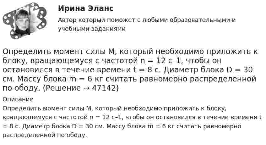      
            Описание
            Определить момент силы М, который необходимо приложить к блоку, вращающемуся с частотой n = 12 с–1, чтобы он остановился в течение времени t = 8 с. Диаметр блока D = 30 см. Массу блока m = 6 кг считать равномерно распределенной по ободу.  
            
            
            Определить момент силы M, который необходимо приложить к блоку, вращающемуся с частотой v0 = 12 с-1, чтобы он остановился в течение времени T = 8 с. Диаметр блока D = 30 см. Массу блока m = 6 кг считать равномерно распределённой по ободу.Определить момент силы М, который необходимо приложить к блоку, вращающемуся с частотой n = 12 с–1, чтобы он остановился в течение времени t = 8 с. Диаметр блока D = 30 см. Массу блока m = 6 кг считать равномерно распределенной по ободу.Определить момент силы М, который необходимо приложить к блоку, вращающемуся с частотой n = 12 с–1, чтобы он остановился в течение времени t = 8 с. Диаметр блока D = 30 см. Массу блока m = 6 кг считать равномерно распределенной по ободу.Определить мощность и силу тока, потребляемую электродвигателем, приводящим в действие насосную установку, снабжающую водой животноводческую ферму с суточным расходом воды объёмом V = 30 м3. Определить мощность и силу тока, потребляемую электромотором, приводящим в действие насосную установку, снабжающую водой животноводческую ферму с суточным расходом воды объёмом V = 30 м3.Определить мощность кипятильника, который за 5 мин нагревает 210 г воды от 14 °C до кипения. Каково сопротивление кипятильника, если он работает от сети с напряжением 120 В? Потерями энергии пренебречь.Определить мощность электродвигателя, если его якорь вращается с частотой n = 25 с-1, а момент силы равен M = 14 Н·м.Определить момент инерции J тонкого стержня длиной l = 30 см и массой m = 100 г относительно оси, перпендикулярной стержню и проходящей через: 1) его конец; 2) его середину; 3) точку, отстоящую от конца стержня на 1/3 его длины.Определить момент инерции полого шара относительно касательной. Масса шара m, его внешний радиус R, а внутренний – r.Определить момент инерции тонкого стержня длиной 30 см и массой 100 г относительно оси, перпендикулярной стержню и проходящей через его конец.Определить момент инерции тонкого стержня длиной 30 см и массой 100 г относительно оси, перпендикулярной стержню и проходящей через точку, отстоящую от конца стержня на одну треть его длины.Определить момент сил, который необходимо приложить к блоку, что вращается с частотой  = 12 с-1, чтобы он остановился на протяжении времени t = 8 c. Диаметр блока D = 30 см. Массу блока m = 6 кг считать равномерно распределённой по ободу.Определить момент силы M, который необходимо приложить к блоку, вращающемуся с частотой n = 12 с-1, чтобы он остановился в течение времени t = 8 с. Диаметр блока D = 30 см. Массу блока m = 6 кг считать равномерно распределённой по ободу.Определить момент силы M, который необходимо приложить к блоку, вращающемуся с частотой n = 14 с-1, чтобы он остановился в течение времени t = 7 с. Диаметр блока D = 25 см. Массу блока m = 5 кг считать равномерно распределённой по ободу.