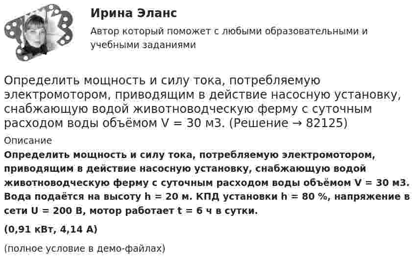     
            Описание
            Определить мощность и силу тока, потребляемую электромотором, приводящим в действие насосную установку, снабжающую водой животноводческую ферму с суточным расходом воды объёмом V = 30 м3. Вода подаётся на высоту h = 20 м. КПД установки h = 80 %, напряжение в сети U = 200 В, мотор работает t = 6 ч в сутки.(0,91 кВт, 4,14 А)(полное условие в демо-файлах)   
            
            
            Определить мощность и силу тока, потребляемую электродвигателем, приводящим в действие насосную установку, снабжающую водой животноводческую ферму с суточным расходом воды объёмом V = 30 м3. Определить мощность и силу тока, потребляемую электромотором, приводящим в действие насосную установку, снабжающую водой животноводческую ферму с суточным расходом воды объёмом V = 30 м3.Определить мощность кипятильника, который за 5 мин нагревает 210 г воды от 14 °C до кипения. Каково сопротивление кипятильника, если он работает от сети с напряжением 120 В? Потерями энергии пренебречь.Определить мощность электродвигателя, если его якорь вращается с частотой n = 25 с-1, а момент силы равен M = 14 Н·м.Определить наиболее вероятную дебройлевскую длину волны  молекул азота, содержащихся в воздухе при комнатной температуре. Определить наиболее вероятную скорость uв молекул водорода при температуре T = 400 К.Определить наиболее вероятную скорость uв молекул водорода при температуре T = 480 К.Определить момент инерции тонкого стержня длиной 30 см и массой 100 г относительно оси, перпендикулярной стержню и проходящей через точку, отстоящую от конца стержня на одну треть его длины.Определить момент сил, который необходимо приложить к блоку, что вращается с частотой  = 12 с-1, чтобы он остановился на протяжении времени t = 8 c. Диаметр блока D = 30 см. Массу блока m = 6 кг считать равномерно распределённой по ободу.Определить момент силы M, который необходимо приложить к блоку, вращающемуся с частотой n = 12 с-1, чтобы он остановился в течение времени t = 8 с. Диаметр блока D = 30 см. Массу блока m = 6 кг считать равномерно распределённой по ободу.Определить момент силы M, который необходимо приложить к блоку, вращающемуся с частотой n = 14 с-1, чтобы он остановился в течение времени t = 7 с. Диаметр блока D = 25 см. Массу блока m = 5 кг считать равномерно распределённой по ободу.Определить момент силы M, который необходимо приложить к блоку, вращающемуся с частотой n = 18 с-1, чтобы он остановился в течение времени t = 10 с. Диаметр блока D = 30 см. Массу блока m = 6 кг считать равномерно распределённой по ободу.Определить момент силы M, который необходимо приложить к блоку, вращающемуся с частотой v0 = 12 с-1, чтобы он остановился в течение времени T = 8 с. Диаметр блока D = 30 см. Массу блока m = 6 кг считать равномерно распределённой по ободу.Определить момент силы М, который необходимо приложить к блоку, вращающемуся с частотой n = 12 с–1, чтобы он остановился в течение времени t = 8 с. Диаметр блока D = 30 см. Массу блока m = 6 кг считать равномерно распределенной по ободу.