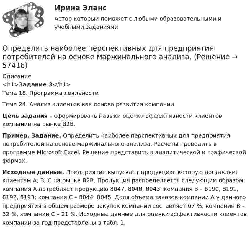    
            Описание
            <h1>Задание 3</h1>Тема 18. Программа лояльностиТема 24. Анализ клиентов как основа развития компании Цель задания – сформировать навыки оценки эффективности клиентов компании на рынке B2B. Пример. Задание. Определить наиболее перспективных для предприятия потребителей на основе маржинального анализа. Расчеты проводить в программе Microsoft Excel. Решение представить в аналитической и графической формах. Исходные данные. Предприятие выпускает продукцию, которую поставляет клиентам А, B, C на рынке В2В. Продукция распределяется следующим образом: компания А потребляет продукцию 8047, 8048, 8043; компания В – 8190, 8191, 8192, 8193; компания С – 8044, 8045. Доля объема заказов компании А у данного предприятия в общем размере закупок компании составляет 67 %, компании В – 32 %, компании С – 21 %. Исходные данные для оценки эффективности клиентов компании за год представлены в табл. 1.   
            
            
            Определить наиболее вероятную скорость uв молекул водорода при температуре T = 480 К.Определить наиболее перспективных для предприятия потребителей на основе маржинального анализа.Определить наибольшую высоту, с которой безопасно может прыгать человек на спасательную подушку, если она может проминаться до 2 м. Считать, что наибольшая безопасная перегрузка при торможении n0 = 20.Определить наименьшее возможное давление идеального газа в процессе, происходящем по закону T = T0 + aV2, где T0 и a – положительные постоянные; V – объём одного моля газа. Изобразить примерный график этого процесса в параметрах p, V.Определить наименьшее напряжение на обкладках воздушного конденсатора, при котором возможен электрический пробой (искра), если он происходит при напряжённости поля Е0 = 30 кВ/см. Определить наименьший объем баллона, вмещающего 6,4 кг кислорода, если его стенки при температур 20 С выдерживают давление 160 Н/см2.Определить наименьший объём баллона, вмещающего 6,4 кг кислорода, если его стенки при температуре 20 °C выдерживают давление 160 Н/см2.Определить момент силы М, который необходимо приложить к блоку, вращающемуся с частотой n = 12 с–1, чтобы он остановился в течение времени t = 8 с. Диаметр блока D = 30 см. Массу блока m = 6 кг считать равномерно распределенной по ободу.Определить момент силы М, который необходимо приложить к блоку, вращающемуся с частотой n = 12 с–1, чтобы он остановился в течение времени t = 8 с. Диаметр блока D = 30 см. Массу блока m = 6 кг считать равномерно распределенной по ободу.Определить мощность и силу тока, потребляемую электродвигателем, приводящим в действие насосную установку, снабжающую водой животноводческую ферму с суточным расходом воды объёмом V = 30 м3. Определить мощность и силу тока, потребляемую электромотором, приводящим в действие насосную установку, снабжающую водой животноводческую ферму с суточным расходом воды объёмом V = 30 м3.Определить мощность кипятильника, который за 5 мин нагревает 210 г воды от 14 °C до кипения. Каково сопротивление кипятильника, если он работает от сети с напряжением 120 В? Потерями энергии пренебречь.Определить мощность электродвигателя, если его якорь вращается с частотой n = 25 с-1, а момент силы равен M = 14 Н·м.Определить наиболее вероятную дебройлевскую длину волны  молекул азота, содержащихся в воздухе при комнатной температуре. 