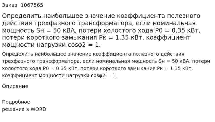 Определить наибольшее значение коэффициента полезного действия трехфазного трансформатора, если номинальная мощность Sн = 50 кВА, потери холостого хода  Р0 = 0.35 кВт, потери короткого замыкания  Рк = 1.35 кВт, коэффициент мощности нагрузки cosφ2  = 1. 
