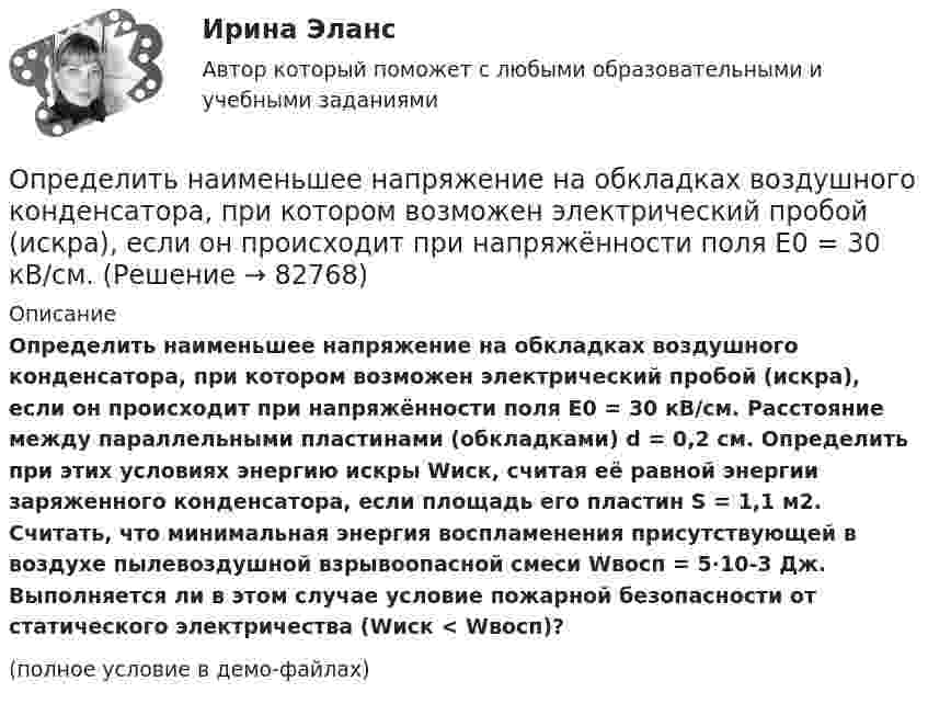     
            Описание
            Определить наименьшее напряжение на обкладках воздушного конденсатора, при котором возможен электрический пробой (искра), если он происходит при напряжённости поля Е0 = 30 кВ/см. Расстояние между параллельными пластинами (обкладками) d = 0,2 см. Определить при этих условиях энергию искры Wиск, считая её равной энергии заряженного конденсатора, если площадь его пластин S = 1,1 м2. Считать, что минимальная энергия воспламенения присутствующей в воздухе пылевоздушной взрывоопасной смеси Wвосп = 5∙10-3 Дж. Выполняется ли в этом случае условие пожарной безопасности от статического электричества (Wиск < Wвосп)?(полное условие в демо-файлах)   
            
            
            Определить наименьшее возможное давление идеального газа в процессе, происходящем по закону T = T0 + aV2, где T0 и a – положительные постоянные; V – объём одного моля газа. Изобразить примерный график этого процесса в параметрах p, V.Определить наименьшее напряжение на обкладках воздушного конденсатора, при котором возможен электрический пробой (искра), если он происходит при напряжённости поля Е0 = 30 кВ/см. Определить наименьший объем баллона, вмещающего 6,4 кг кислорода, если его стенки при температур 20 С выдерживают давление 160 Н/см2.Определить наименьший объём баллона, вмещающего 6,4 кг кислорода, если его стенки при температуре 20 °C выдерживают давление 160 Н/см2.Определить наименьшую энергию связи E, необходимую для разделения ядра углерода 12C на три одинаковые части.Определить, на какой глубине h образуются пузырьки газа в воде, если при всплытии пузырьков их радиус увеличивается в n = 1,10 раза, достигая на поверхности значения r = 1 мкм. Считать, что температура газа в пузырьке во время всплытия не изменяетсяОпределить, на какую высоту поднимется вода в стеблях растений с внутренним диаметром d = 0,5 мм под действием капиллярных сил. Смачивание считать полным.Определить мощность и силу тока, потребляемую электромотором, приводящим в действие насосную установку, снабжающую водой животноводческую ферму с суточным расходом воды объёмом V = 30 м3.Определить мощность кипятильника, который за 5 мин нагревает 210 г воды от 14 °C до кипения. Каково сопротивление кипятильника, если он работает от сети с напряжением 120 В? Потерями энергии пренебречь.Определить мощность электродвигателя, если его якорь вращается с частотой n = 25 с-1, а момент силы равен M = 14 Н·м.Определить наиболее вероятную дебройлевскую длину волны  молекул азота, содержащихся в воздухе при комнатной температуре. Определить наиболее вероятную скорость uв молекул водорода при температуре T = 400 К.Определить наиболее вероятную скорость uв молекул водорода при температуре T = 480 К.Определить наиболее перспективных для предприятия потребителей на основе маржинального анализа.
