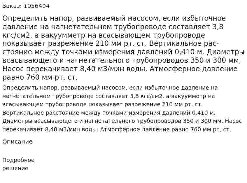 Определить напор, развиваемый насосом, если избыточное давление на нагнетательном трубопроводе  составляет 3,8 кгс/см2, а вакуумметр на всасывающем трубопро­воде показывает разрежение 210 мм рт. ст. Вертикальное рас­стояние между точками измерения давлений 0,410 м. Диаметры всасывающего и нагнетательного трубопроводов 350 и 300 мм, Насос перекачивает 8,40 м3/мин воды. Атмосферное давление равно 760 мм рт. ст. 