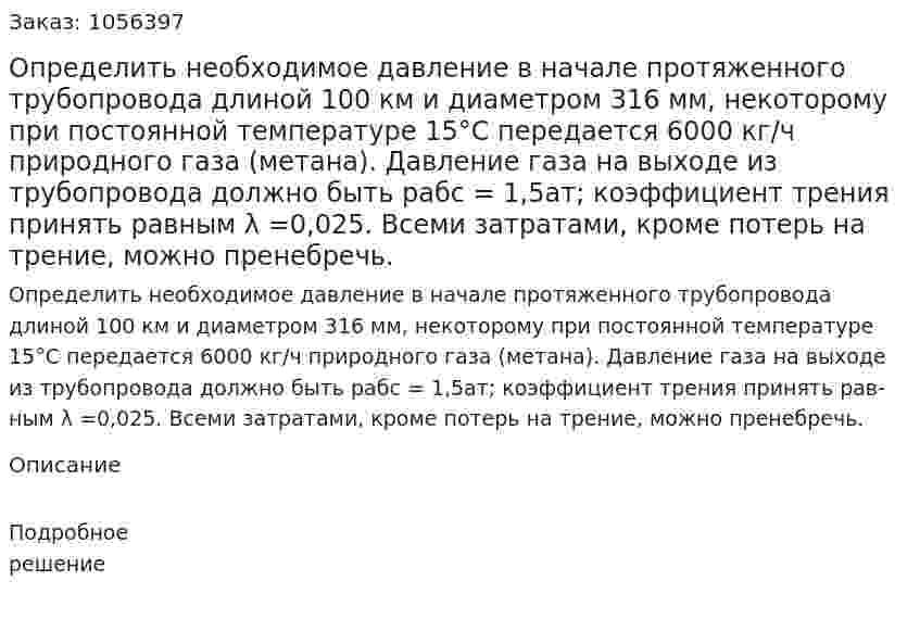 Определить необходимое давление в начале про­тяженного трубопровода длиной 100 км и диаметром 316 мм, не­которому при постоянной температуре 15°С передается 6000 кг/ч природного газа (метана). Давление газа на выходе из трубопрово­да должно быть рабс = 1,5ат; коэффициент трения принять рав­ным λ =0,025. Всеми затратами, кроме потерь на трение, можно пренебречь. 