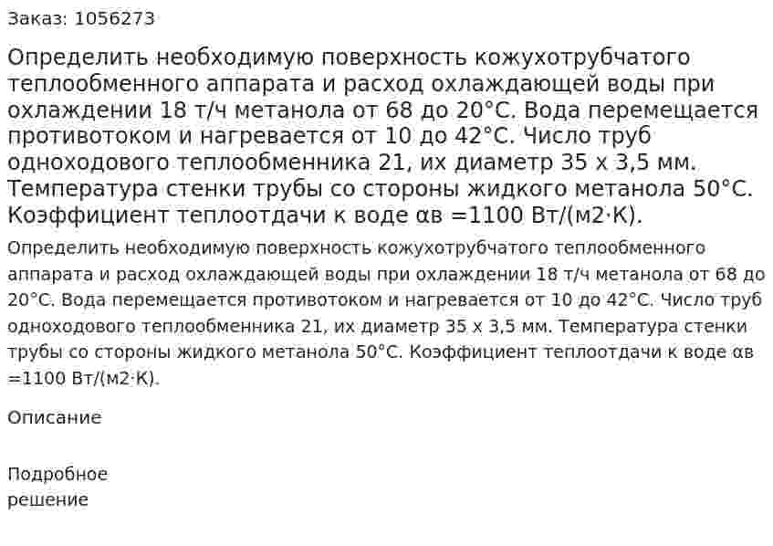 Определить необходимую поверхность кожухотрубчатого теплообменного аппарата и расход охлаждающей воды при охлаждении 18 т/ч метанола от 68 до 20°С. Вода перемещает­ся противотоком и нагревается от 10 до 42°С. Число труб одноходового теплообменника 21, их диаметр 35 x 3,5 мм. Температура стенки трубы со стороны жидкого метанола 50°С. Коэффициент теплоотдачи к воде αв =1100 Вт/(м2·К). 