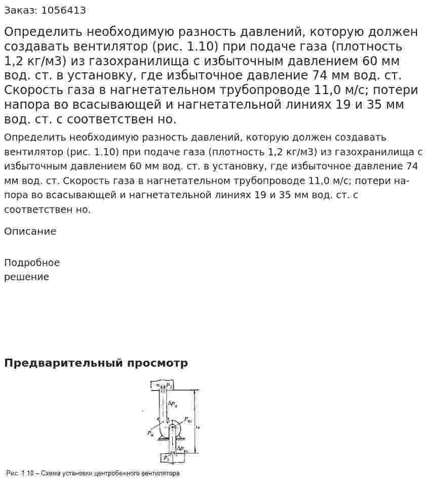Определить необходимую разность давлений, которую должен создавать вентилятор (рис. 1.10) при подаче газа (плотность 1,2 кг/м3) из газохранилища с избыточным давлением 60 мм вод. ст. в установку, где избыточное давление 74 мм вод. ст. Скорость газа в нагнетательном трубопроводе 11,0 м/с; потери на­пора во всасывающей и нагнетательной линиях 19 и 35 мм вод. ст. с соответствен но. 