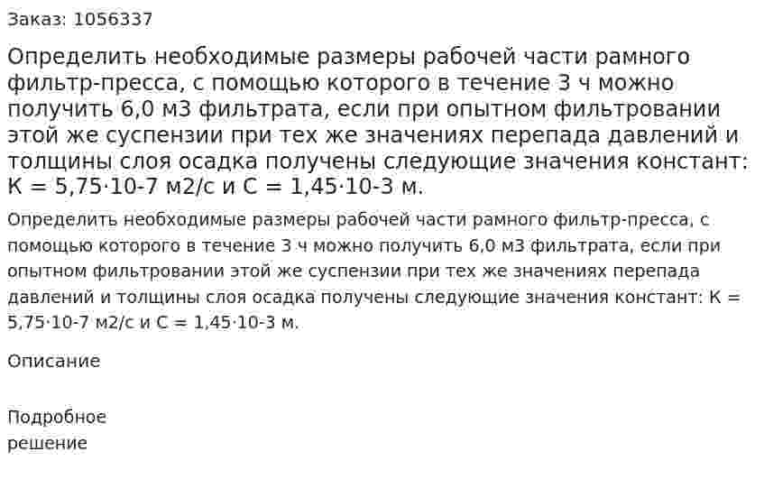 Определить необходимые размеры рабочей части рамного фильтр-пресса, с помощью которого в течение 3 ч можно получить 6,0 м3 фильтрата, если при опытном фильтровании этой же суспензии при тех же значениях перепада давлений и толщи­ны слоя осадка получены следующие значения констант: К = 5,75·10-7 м2/с и С = 1,45·10-3 м. 