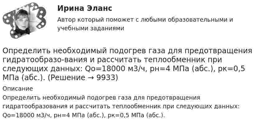      
          Описание
          Определить необходимый подогрев газа для предотвращения гидратообразования и рассчитать теплообменник при следующих данных: Qo=18000 м3/ч, рн=4 МПа (абс.), pк=0,5 МПа (абс.).  
            
            
            Определить необходимый напор Н для перекачки нефти по трубопроводу длиной L = 20 км, проложенному с уклоном в сторону движения i. Плотность нефти  920 кг/м3. Расход нефти без подогрева Q1, коэффициент кинетической вязкости v1, расход нефти Определить необходимый подогрев газа для предотвращения гидратообразо-вания и рассчитать теплообменник при следующих данных: Qo=18000 м3/ч, рн=4 МПа (абс.), pк=0,5 МПа (абс.).Определить несущую способность и необходимое армирование центрально нагруженного кирпичного столба. Исходные данные принять по (СНиП) в соответствии со своим вариантом и таблице 1. Для армирования принять сетки из проволоки диаметром 3 – 4 мм, класса В500 . Шаг сеток принимать кратно 75 мм (высота 1 ряда кирпичной кладки).Определить нетто-ставку по группе однородного имущества исходя из средней убыточности и страховой суммы по каждому виду имущества (табл. 2)Определить нормальное an, тангенциальное aT и полное ускорения a битера льноуборочного комбайна через 5 с после начала движения, если битер вращается с постоянным угловым ускорением  = 2 рад/с2. Диаметр битера d = 0,4 м.Определить нормативную прочность и состав твердеющей закладки, потребность закладочного комплекса в материалах, если годовая производительность рудника 800 тыс. т; глубина ведения горных работ 300 м; высота этажа 80 м; ширина панели 600 м; Определить норматив оборотных средств по автомобильному топливу при следующих исходных данные: норма запаса топлива - 7 дн., годовой расход топлива в стоимостном выражении - 2670 тыс.руб.	Определить напряжённость и потенциал поля, создаваемого диполем с электрическим моментом p = 4 пКл∙м на расстоянии r = 10 см от центра диполя в направлении, составляющем угол α = 60º с вектором электрического момента.Определить напряжённость поля, создаваемого тонким длинным стержнем, равномерно заряженным с линейной плотностью 20 мкКл/м в точке, находящейся на расстоянии 2 см от стержня, вблизи его середины.Определить напряжённость электрического поля между двумя бесконечными параллельными пластинами, равномерно заряженными с поверхностными плотностями s1 = 3,0·10-6 Кл/м2 и s2 = 6,5·10-6 Кл/м2.Определить напряжённость электрического поля между двумя бесконечными параллельными пластинами, равномерно заряженными с поверхностными плотностями s1 и s2.  Определить, на сколько процентов изменится КПД прямого цикла Карно, если температура нагревателя 894 К, а температура холодильника уменьшилась от 494 до 394 К.Определить натяжение стальной струны длиной 0,50 м и диаметром 0,20 мм, если известно, что она настроена в унисон с камертоном, частота которого 430 Гц.Определить начальную скорость, с которой тело брошено вертикально вверх, если на высоте 15 м оно было два раза с интервалом во времени 4 с. Сопротивлени¬е воздуха не учитывать.