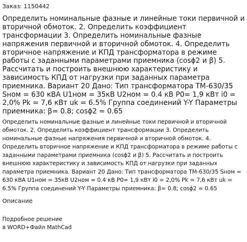 Определить номинальные фазные и линейные токи первичной и вторичной обмоток. 2.	Определить коэффициент трансформации 3.	Определить номинальные фазные напряжения первичной и вторичной обмоток. 4.	Определить вторичное напряжение и КПД трансформатора в режиме работы с заданными параметрами приемника (cosϕ2 и β) 5.	Рассчитать и построить внешнюю характеристику и зависимость КПД от нагрузки при заданных параметра приемника. Вариант 20 Дано: Тип трансформатора ТМ-630/35 Sном = 630 кВА U1ном = 35кВ U2ном = 0.4 кВ P0= 1,9 кВт i0 = 2,0% Pk = 7,6 кВт uk = 6.5% Группа соединений Y-Y Параметры приемника: β= 0.8; cosϕ2 = 0.65