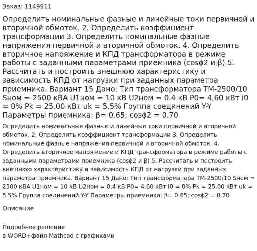 Определить номинальные фазные и линейные токи первичной и вторичной обмоток. 2.	Определить коэффициент трансформации 3.	Определить номинальные фазные напряжения первичной и вторичной обмоток. 4.	Определить вторичное напряжение и КПД трансформатора в режиме работы с заданными параметрами приемника (cosϕ2 и β) 5.	Рассчитать и построить внешнюю характеристику и зависимость КПД от нагрузки при заданных параметра приемника. Вариант 15 Дано: Тип трансформатора ТМ-2500/10 Sном = 2500 кВА U1ном = 10 кВ U2ном = 0.4 кВ P0= 4,60 кВт i0 = 0% Pk = 25.00 кВт uk = 5.5% Группа соединений Y-Y Параметры приемника: β= 0.65; cosϕ2 = 0.70