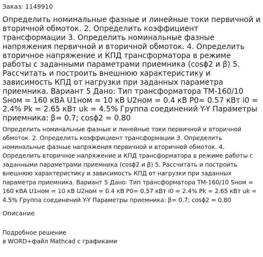 Определить номинальные фазные и линейные токи первичной и вторичной обмоток. 2.	Определить коэффициент трансформации 3.	Определить номинальные фазные напряжения первичной и вторичной обмоток. 4.	Определить вторичное напряжение и КПД трансформатора в режиме работы с заданными параметрами приемника (cosϕ2 и β) 5.	Рассчитать и построить внешнюю характеристику и зависимость КПД от нагрузки при заданных параметра приемника. Вариант 5 Дано: Тип трансформатора ТМ-160/10 Sном = 160 кВА U1ном = 10 кВ U2ном = 0.4 кВ P0= 0.57 кВт i0 = 2.4% Pk = 2.65 кВт uk = 4.5% Группа соединений Y-Y Параметры приемника: β= 0.7; cosϕ2 = 0.80