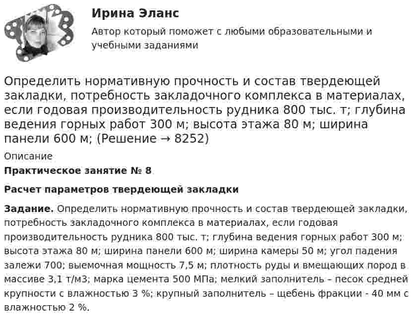      
          Описание
           Практическое занятие № 8 Расчет параметров твердеющей закладки Задание. Определить нормативную прочность и состав твердеющей закладки, потребность закладочного комплекса в материалах, если годовая производительность рудника 800 тыс. т; глубина ведения горных работ 300 м; высота этажа 80 м; ширина панели 600 м; ширина камеры 50 м; угол падения залежи 700; выемочная мощность 7,5 м; плотность руды и вмещающих пород в массиве 3,1 т/м3; марка цемента 500 МПа; мелкий заполнитель – песок средней крупности с влажностью 3 %; крупный заполнитель – щебень фракции - 40 мм с влажностью 2 %.  
            
            
            Определить нормальное an, тангенциальное aT и полное ускорения a битера льноуборочного комбайна через 5 с после начала движения, если битер вращается с постоянным угловым ускорением  = 2 рад/с2. Диаметр битера d = 0,4 м.Определить нормативную прочность и состав твердеющей закладки, потребность закладочного комплекса в материалах, если годовая производительность рудника 800 тыс. т; глубина ведения горных работ 300 м; высота этажа 80 м; ширина панели 600 м; Определить норматив оборотных средств по автомобильному топливу при следующих исходных данные: норма запаса топлива - 7 дн., годовой расход топлива в стоимостном выражении - 2670 тыс.руб.Определить норму многостаночного обслуживания станков-дублеров и время простоев станков при обслуживании по схеме «с ожиданием», если tма=30 мин.; tз=7 мин.; Кд=0,95Определить образовавшееся ядро в следующей реакции (_3^7)Li+(_2^4)H X+(_0^1)n   .Определить общую мощность, полезную мощность и КПД батареи, ЭДС которой 240 В, если внешнее сопротивление равно 230 Ом, внутреннее сопротивление батареи 10 Ом.Определить объём баллона, в котором находится кислород массой 4,3 кг под давлением 15,2 МПа при температуре 27 °C.Определить, на сколько процентов изменится КПД прямого цикла Карно, если температура нагревателя 894 К, а температура холодильника уменьшилась от 494 до 394 К.Определить натяжение стальной струны длиной 0,50 м и диаметром 0,20 мм, если известно, что она настроена в унисон с камертоном, частота которого 430 Гц.Определить начальную скорость, с которой тело брошено вертикально вверх, если на высоте 15 м оно было два раза с интервалом во времени 4 с. Сопротивлени¬е воздуха не учитывать.Определить начальную скорость, с которой тело брошено вертикально вверх, если на высоте 15 м оно было два раза с интервалом во времени 4 с. Сопротивление воздуха не учитывать.Определить необходимый напор Н для перекачки нефти по трубопроводу длиной L = 20 км, проложенному с уклоном в сторону движения i. Плотность нефти  920 кг/м3. Расход нефти без подогрева Q1, коэффициент кинетической вязкости v1, расход нефти Определить необходимый подогрев газа для предотвращения гидратообразо-вания и рассчитать теплообменник при следующих данных: Qo=18000 м3/ч, рн=4 МПа (абс.), pк=0,5 МПа (абс.).Определить несущую способность и необходимое армирование центрально нагруженного кирпичного столба. Исходные данные принять по (СНиП) в соответствии со своим вариантом и таблице 1. Для армирования принять сетки из проволоки диаметром 3 – 4 мм, класса В500 . Шаг сеток принимать кратно 75 мм (высота 1 ряда кирпичной кладки).