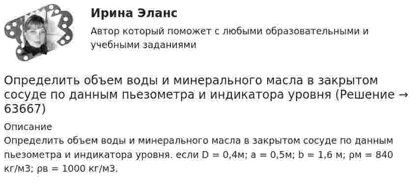     
            Описание
            Определить объем воды и минерального масла в закрытом сосуде по данным пьезометра и индикатора уровня. если D = 0,4м; а = 0,5м; b = 1,6 м; ρм = 840 кг/м3; ρв = 1000 кг/м3.   
            
            
            Определить объём баллона, в котором находится кислород массой m = 4,3 кг под давлением p = 15,2 МПа при температуре t = 27 °C.Определить объем воды и минерального масла в закрытом сосуде по данным пьезометра и индикатора уровняОпределить объёмную плотность тепловой мощности w в металлическом проводнике, если плотность тока j = 10 А/мм2. Напряжённость E электрического поля в проводнике равна 1 мВ/м.Определить объемный модуль упругости жидкости, если под действием груза А массой m = 250 кг поршень Определить опасность для жизни человека, если он оказался в автомобиле без средств пассивной безопасности, который скатился с нулевой начальной скоростью с ледяной горки высотой H = 10 м (трение не учитывать) и ударился о неподвижное Определить оптимальную цену за единицу продукции.Определить оптимальный объем производства на основании приведенных исходных данных вариант 14Определить нетто-ставку по группе однородного имущества исходя из средней убыточности и страховой суммы по каждому виду имущества (табл. 2)Определить нормальное an, тангенциальное aT и полное ускорения a битера льноуборочного комбайна через 5 с после начала движения, если битер вращается с постоянным угловым ускорением  = 2 рад/с2. Диаметр битера d = 0,4 м.Определить нормативную прочность и состав твердеющей закладки, потребность закладочного комплекса в материалах, если годовая производительность рудника 800 тыс. т; глубина ведения горных работ 300 м; высота этажа 80 м; ширина панели 600 м; Определить норматив оборотных средств по автомобильному топливу при следующих исходных данные: норма запаса топлива - 7 дн., годовой расход топлива в стоимостном выражении - 2670 тыс.руб.Определить норму многостаночного обслуживания станков-дублеров и время простоев станков при обслуживании по схеме «с ожиданием», если tма=30 мин.; tз=7 мин.; Кд=0,95Определить образовавшееся ядро в следующей реакции (_3^7)Li+(_2^4)H X+(_0^1)n   .Определить общую мощность, полезную мощность и КПД батареи, ЭДС которой 240 В, если внешнее сопротивление равно 230 Ом, внутреннее сопротивление батареи 10 Ом.