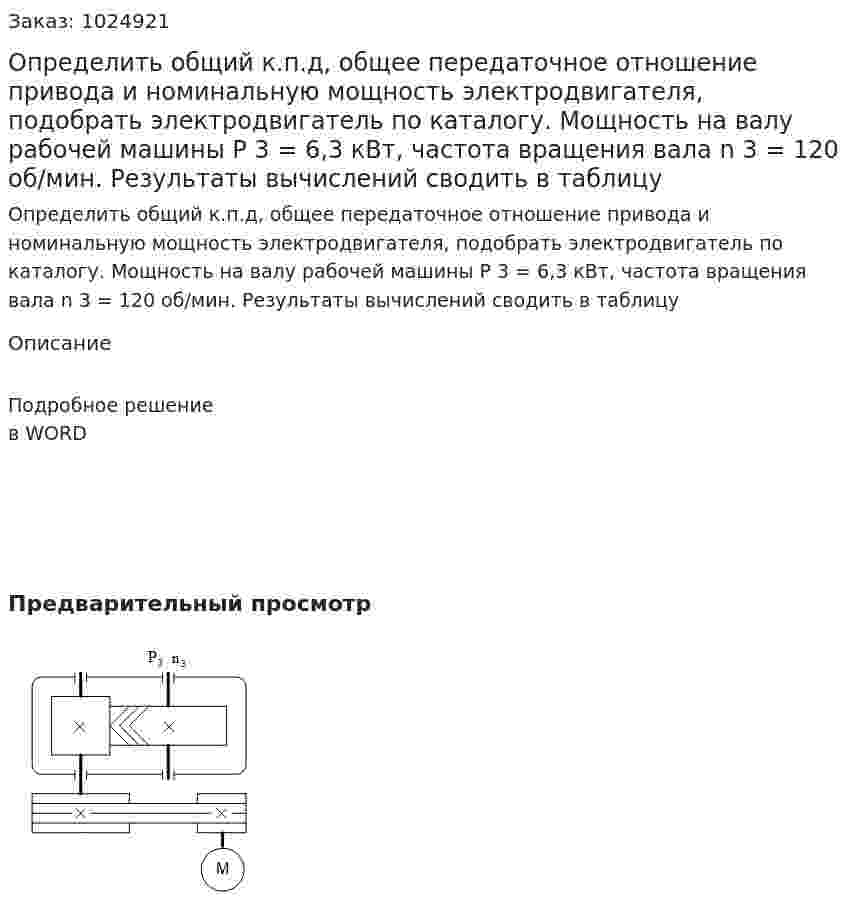 Определить общий к.п.д, общее передаточное отношение привода и номинальную мощность электродвигателя, подобрать электродвигатель по каталогу. Мощность на валу рабочей машины Р 3 = 6,3 кВт, частота вращения вала  n 3  =  120 об/мин. Результаты вычислений сводить в таблицу 