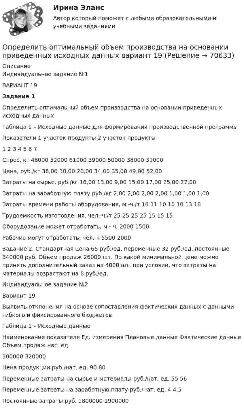     
            Описание
            Индивидуальное задание №1 ВАРИАНТ 19 Задание 1 	Определить оптимальный объем производства на основании приведенных исходных данныхТаблица 1 – Исходные данные для формирования производственной программы  Показатели 1 участок продукты 2 участок продукты   1 2 3 4 5 6 7   Спрос, кг 48000 52000 61000 39000 50000 38000 31000   Цена, руб./кг 38,00 30,00 20,00 34,00 35,00 49,00 52,00   Затраты на сырье, руб./кг 16,00 13,00 9,00 15,00 17,00 25,00 27,00   Затраты на заработную плату руб./кг 2,00 2,00 2,00 2,00 1,00 1,00 1,00   Затраты времени работы оборудования, м.-ч./т 16 11 10 10 10 13 18   Трудоемкость изготовления, чел.-ч./т 25 25 25 25 15 15 15   Оборудование может отработать, м.- ч. 2000 1500   Рабочие могут отработать, чел.-ч 5500 2000 	Задание 2. Стандартная цена 65 руб./ед, переменные 32 руб./ед, постоянные 340000 руб. Объем продаж 26000 шт. По какой минимальной цене можно принять дополнительный заказ на 4000 шт. при условии, что затраты на материалы возрастают на 8 руб./ед.Индивидуальное задание №2	Вариант 19 	Выявить отклонения на основе сопоставления фактических данных с данными гибкого и фиксированного бюджетов	Таблица 1 – Исходные данные  Наименование показателя Ед. измерения Плановые данные Фактические данные   Объем продаж нат. ед. 300000 320000   Цена продукции руб./нат. ед. 90 80   Переменные затраты на сырье и материалы руб./нат. ед. 55 56   Переменные затраты на заработную плату руб./нат. ед. 4 4,5   Постоянные затраты руб. 1800000 1900000    
            
            
            Определить оптимальный объем производства на основании приведенных исходных данных вариант 18Определить оптимальный объем производства на основании приведенных исходных данных вариант 19Определить оптимальный объем производства на основании приведенных исходных данных вариант 4Определить оптимальный объем производства на основании приведенных исходных данных вариант 46Определить оптимальный объем производства на основании приведенных исходных данных вариант 47Определить оптимальный объем производства на основании приведенных исходных данных вариант 48Определить оптово-отпускную цену 1 кг говядины Определить объём баллона, в котором находится кислород массой 4,3 кг под давлением 15,2 МПа при температуре 27 °C.Определить объём баллона, в котором находится кислород массой m = 4,3 кг под давлением p = 15,2 МПа при температуре t = 27 °C.Определить объем воды и минерального масла в закрытом сосуде по данным пьезометра и индикатора уровняОпределить объёмную плотность тепловой мощности w в металлическом проводнике, если плотность тока j = 10 А/мм2. Напряжённость E электрического поля в проводнике равна 1 мВ/м.Определить объемный модуль упругости жидкости, если под действием груза А массой m = 250 кг поршень Определить опасность для жизни человека, если он оказался в автомобиле без средств пассивной безопасности, который скатился с нулевой начальной скоростью с ледяной горки высотой H = 10 м (трение не учитывать) и ударился о неподвижное Определить оптимальную цену за единицу продукции.