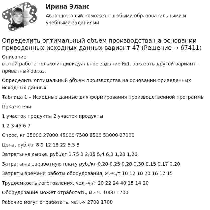     
            Описание
            	в этой работе только индивидуальное задание №1. заказать другой	 вариант - приватный заказ.Определить оптимальный объем производства на основании приведенных исходных данныхТаблица 1 – Исходные данные для формирования производственной программы  Показатели 1 участок продукты 2 участок продукты   1 2 3 45 6 7   Спрос, кг 35000 27000 45000 7500 8500 53000 27000   Цена, руб./кг 8 9 12 18 22 8,5 8   Затраты на сырье, руб./кг 1,75 2 2,35 5,4 6,3 1,23 1,26   Затраты на заработную плату руб./кг 0,20 0,25 0,20 0,30 0,15 0,17 0,20   Затраты времени работы оборудования, м.-ч./т 10 12 10 20 16 17 15   Трудоемкость изготовления, чел.-ч./т 20 22 24 40 15 14 20   Оборудование может отработать, м.- ч. 1000 1200   Рабочие могут отработать, чел.-ч 2700 1700    
            
            
            Определить оптимальный объем производства на основании приведенных исходных данных вариант 46Определить оптимальный объем производства на основании приведенных исходных данных вариант 47Определить оптимальный объем производства на основании приведенных исходных данных вариант 48Определить оптово-отпускную цену 1 кг говядины Определить оптово - отпускную цену за 1 т. картофеля, закупленного коопзаготпромом у населенияОпределить остаток дебиторской задолженности на конец периода, если известно, что остаток дебиторской задолженности на начало периода составляет 110 миллионов рублей, объём реализации за период равен 220 миллионов рублей, а денежные поступленияОпределить относительное число молекул идеального газа, скорости которых заключены в пределах от нуля до одной сотой наиболее вероятной скорости.Определить объёмную плотность тепловой мощности w в металлическом проводнике, если плотность тока j = 10 А/мм2. Напряжённость E электрического поля в проводнике равна 1 мВ/м.Определить объемный модуль упругости жидкости, если под действием груза А массой m = 250 кг поршень Определить опасность для жизни человека, если он оказался в автомобиле без средств пассивной безопасности, который скатился с нулевой начальной скоростью с ледяной горки высотой H = 10 м (трение не учитывать) и ударился о неподвижное Определить оптимальную цену за единицу продукции.Определить оптимальный объем производства на основании приведенных исходных данных вариант 14Определить оптимальный объем производства на основании приведенных исходных данных вариант 18Определить оптимальный объем производства на основании приведенных исходных данных вариант 19
