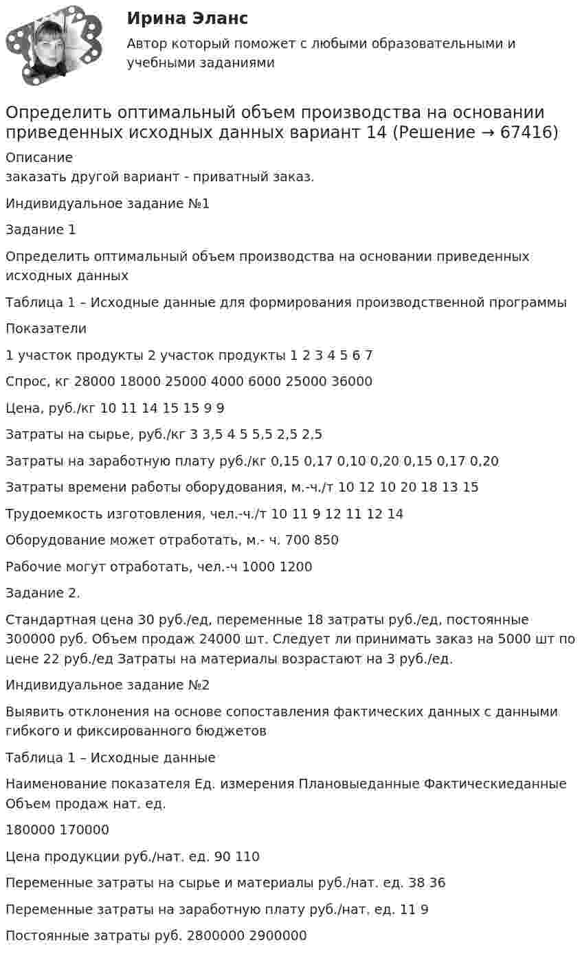     
            Описание
            	заказать другой вариант - приватный заказ.	Индивидуальное задание №1Задание 1 	Определить оптимальный объем производства на основании приведенных исходных данныхТаблица 1 – Исходные данные для формирования производственной программы  Показатели 1 участок продукты 2 участок продукты   1 2 3 4 5 6 7   Спрос, кг 28000 18000 25000 4000 6000 25000 36000   Цена, руб./кг 10 11 14 15 15 9 9   Затраты на сырье, руб./кг 3 3,5 4 5 5,5 2,5 2,5   Затраты на заработную плату руб./кг 0,15 0,17 0,10 0,20 0,15 0,17 0,20   Затраты времени работы оборудования, м.-ч./т 10 12 10 20 18 13 15   Трудоемкость изготовления, чел.-ч./т 10 11 9 12 11 12 14   Оборудование может отработать, м.- ч. 700 850   Рабочие могут отработать, чел.-ч 1000 1200  	Задание 2. 	 	Стандартная цена 30 руб./ед, переменные 18 затраты руб./ед, постоянные 300000 руб. Объем продаж 24000 шт. Следует ли принимать заказ на 5000 шт по цене 22 руб./ед Затраты на материалы возрастают на 3 руб./ед.	Индивидуальное задание №2	 	Выявить отклонения на основе сопоставления фактических данных с данными гибкого и фиксированного бюджетовТаблица 1 – Исходные данные  Наименование показателя Ед. измерения Плановыеданные Фактическиеданные   Объем продаж нат. ед. 180000 170000   Цена продукции руб./нат. ед. 90 110   Переменные затраты на сырье и материалы руб./нат. ед. 38 36   Переменные затраты на заработную плату руб./нат. ед. 11 9   Постоянные затраты руб. 2800000 2900000    
            
            
            Определить оптимальную цену за единицу продукции.Определить оптимальный объем производства на основании приведенных исходных данных вариант 14Определить оптимальный объем производства на основании приведенных исходных данных вариант 18Определить оптимальный объем производства на основании приведенных исходных данных вариант 19Определить оптимальный объем производства на основании приведенных исходных данных вариант 4Определить оптимальный объем производства на основании приведенных исходных данных вариант 46Определить оптимальный объем производства на основании приведенных исходных данных вариант 47Определить образовавшееся ядро в следующей реакции (_3^7)Li+(_2^4)H X+(_0^1)n   .Определить общую мощность, полезную мощность и КПД батареи, ЭДС которой 240 В, если внешнее сопротивление равно 230 Ом, внутреннее сопротивление батареи 10 Ом.Определить объём баллона, в котором находится кислород массой 4,3 кг под давлением 15,2 МПа при температуре 27 °C.Определить объём баллона, в котором находится кислород массой m = 4,3 кг под давлением p = 15,2 МПа при температуре t = 27 °C.Определить объем воды и минерального масла в закрытом сосуде по данным пьезометра и индикатора уровняОпределить объёмную плотность тепловой мощности w в металлическом проводнике, если плотность тока j = 10 А/мм2. Напряжённость E электрического поля в проводнике равна 1 мВ/м.Определить объемный модуль упругости жидкости, если под действием груза А массой m = 250 кг поршень 
