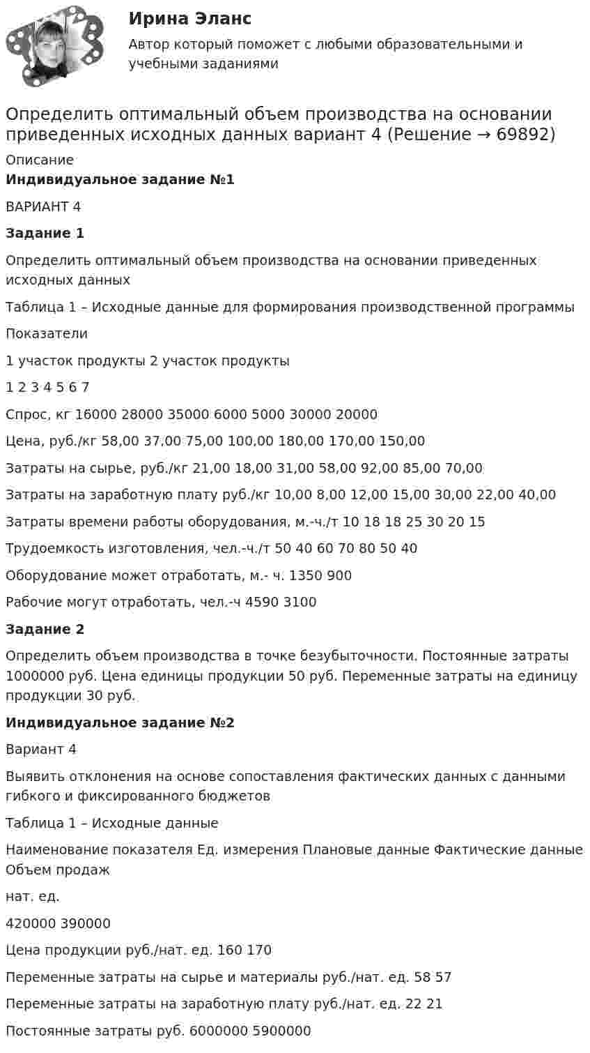     
            Описание
            Индивидуальное задание №1 ВАРИАНТ 4 Задание 1 	Определить оптимальный объем производства на основании приведенных исходных данныхТаблица 1 – Исходные данные для формирования производственной программы  Показатели 1 участок продукты 2 участок продукты   1 2 3 4 5 6 7   Спрос, кг 16000 28000 35000 6000 5000 30000 20000   Цена, руб./кг 58,00 37,00 75,00 100,00 180,00 170,00 150,00   Затраты на сырье, руб./кг 21,00 18,00 31,00 58,00 92,00 85,00 70,00   Затраты на заработную плату руб./кг 10,00 8,00 12,00 15,00 30,00 22,00 40,00   Затраты времени работы оборудования, м.-ч./т 10 18 18 25 30 20 15   Трудоемкость изготовления, чел.-ч./т 50 40 60 70 80 50 40   Оборудование может отработать, м.- ч. 1350 900   Рабочие могут отработать, чел.-ч 4590 3100 Задание 2 Определить объем производства в точке безубыточности. Постоянные затраты 1000000 руб. Цена единицы продукции 50 руб. Переменные затраты на единицу продукции 30 руб.Индивидуальное задание №2	 	Вариант 4 	Выявить отклонения на основе сопоставления фактических данных с данными гибкого и фиксированного бюджетов	Таблица 1 – Исходные данные  Наименование показателя Ед. измерения Плановые данные Фактические данные   Объем продаж нат. ед. 420000 390000   Цена продукции руб./нат. ед. 160 170   Переменные затраты на сырье и материалы руб./нат. ед. 58 57   Переменные затраты на заработную плату руб./нат. ед. 22 21   Постоянные затраты руб. 6000000 5900000    
            
            
            Определить оптимальный объем производства на основании приведенных исходных данных вариант 19Определить оптимальный объем производства на основании приведенных исходных данных вариант 4Определить оптимальный объем производства на основании приведенных исходных данных вариант 46Определить оптимальный объем производства на основании приведенных исходных данных вариант 47Определить оптимальный объем производства на основании приведенных исходных данных вариант 48Определить оптово-отпускную цену 1 кг говядины Определить оптово - отпускную цену за 1 т. картофеля, закупленного коопзаготпромом у населенияОпределить объём баллона, в котором находится кислород массой m = 4,3 кг под давлением p = 15,2 МПа при температуре t = 27 °C.Определить объем воды и минерального масла в закрытом сосуде по данным пьезометра и индикатора уровняОпределить объёмную плотность тепловой мощности w в металлическом проводнике, если плотность тока j = 10 А/мм2. Напряжённость E электрического поля в проводнике равна 1 мВ/м.Определить объемный модуль упругости жидкости, если под действием груза А массой m = 250 кг поршень Определить опасность для жизни человека, если он оказался в автомобиле без средств пассивной безопасности, который скатился с нулевой начальной скоростью с ледяной горки высотой H = 10 м (трение не учитывать) и ударился о неподвижное Определить оптимальную цену за единицу продукции.Определить оптимальный объем производства на основании приведенных исходных данных вариант 14