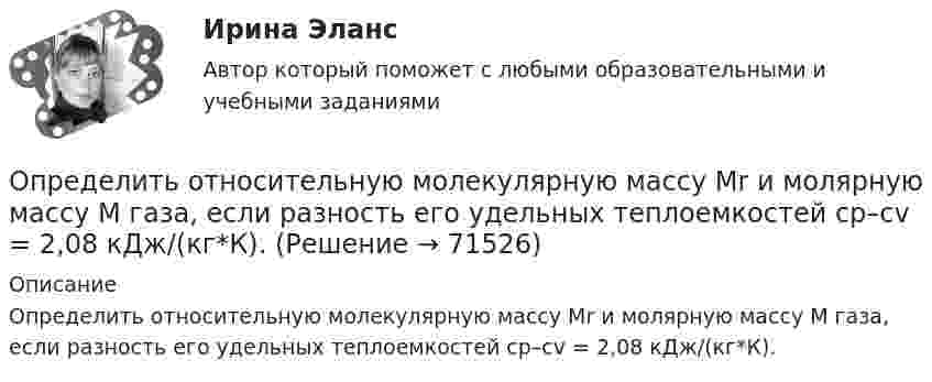      
            Описание
            Определить относительную молекулярную массу Мr и молярную массу М газа, если разность его удельных теплоемкостей сp–сv = 2,08 кДж/(кг*К).   
            
            
            Определить относительную молекулярную массу Мr газа, если при температуре T = 154 К и давлении p = 2,8 МПа он имеет плотность  6,1 кг/м3.Определить относительную молекулярную массу Мr и молярную массу М газа, если разность его удельных теплоемкостей сp–сv = 2,08 кДж/(кг*К).Определить отношение давления p1 воздуха на высоте h1 = 1 км к давлению p2 на дне скважины глубиной h2 = 1 км. Воздух у поверхности Земли находится при нормальных условиях, его температуру T и ускорение g свободного падения считать независящими Определить отношение молярных теплоёмкостей при постоянном давлении и при постоянном объёме для газовой смеси, состоящей из водорода массой 4 г и углекислого газа массой 22 г.Определить отношение показателя адиабаты смеси газов, полученной при смешении m1 = 5 г гелия и m2 = 2 г водорода, к показателям адиабаты чистых компонентов.Определить отношение релятивистского импульса р-электрона с кинетической энергией T = 1,53 МэВ к комптоновскому импульсу m0c электрона.Определить отношение теплоёмкостей газа при постоянном давлении и постоянном объёме, если при изобарном нагревании его на 100 К требуется 4200 Дж теплоты, а при изохорном охлаждении газ отдаёт 5040 Дж теплотыОпределить относительное число молекул идеального газа, скорости которых заключены в пределах от нуля до одной сотой наиболее вероятной скорости.Определить относительную молекулярную массу Mr:  1) воды;  2) углекислого газа;  3) поваренной соли.Определить относительную молекулярную массу Mr газа, если при температуре T = 154 К и давлении p = 2,8 МПа он имеет плотность r = 6,1 кг/м3.Определить относительную молекулярную массу Mr газа с плотностью r = 12,2 кг/м3 при температуре t = 35 °C и давлении p = 708 кПа.Определить относительную молекулярную массу Mr и молярную массу m газа, если разность его удельных теплоёмкостей cp – cV = 2,08 кДж/(кг·К).Определить относительную молекулярную массу Mr и молярную массу газа M, если разность его удельных теплоёмкостей cp – cV = 2,08 кДж/(кг·К).Определить относительную молекулярную массу Мr: 1) воды; 2) углекислого газа; 3) поваренной соли.