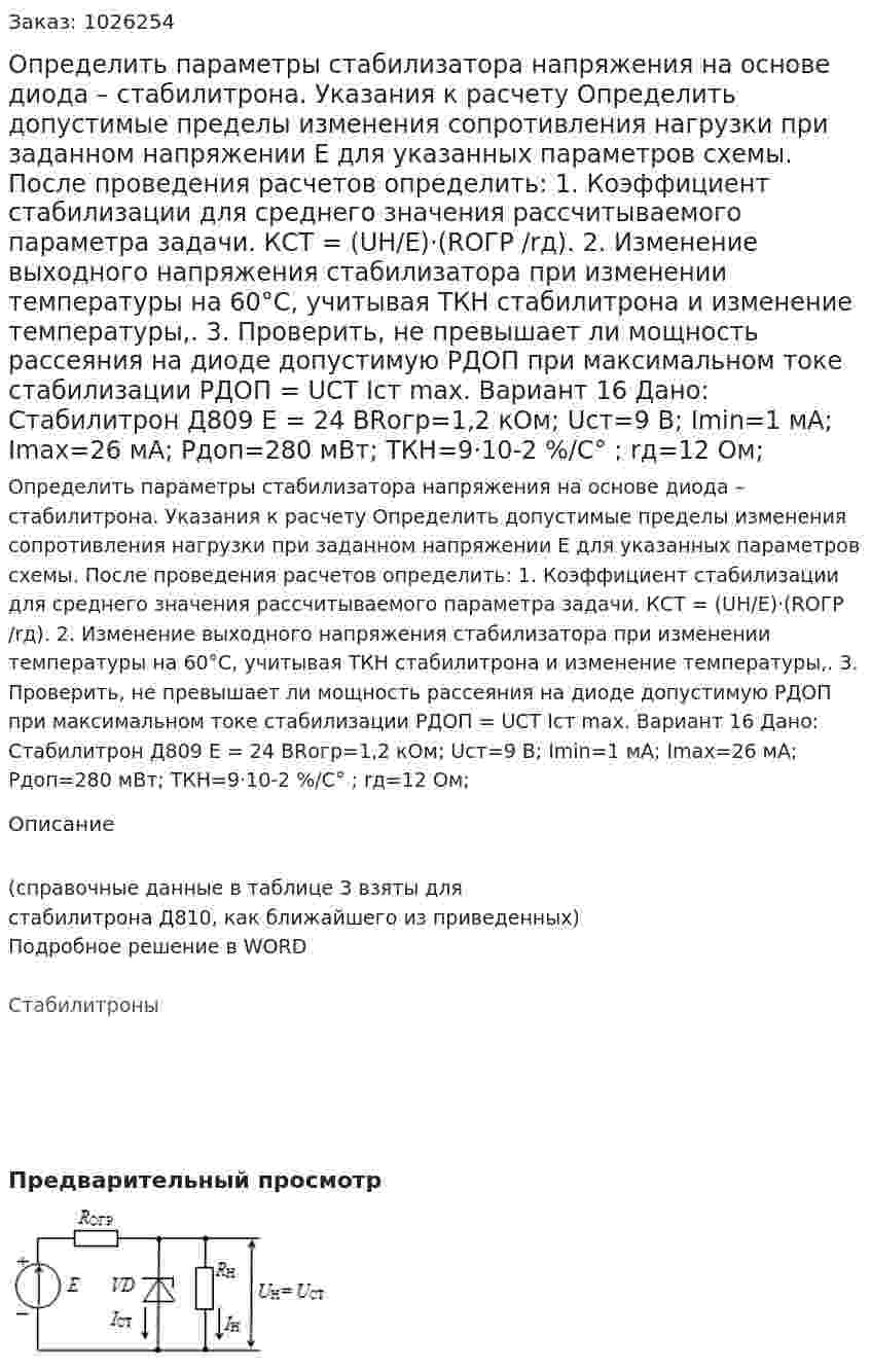 Определить параметры стабилизатора напряжения на основе диода  – стабилитрона. Указания к расчету Определить допустимые пределы изменения сопротивления нагрузки при заданном  напряжении Е  для указанных параметров схемы. После проведения расчетов определить: 1.	Коэффициент стабилизации для среднего значения  рассчитываемого параметра задачи. КСТ = (UН/Е)·(RОГР /rд). 2.	Изменение выходного напряжения стабилизатора  при изменении температуры на 60°С, учитывая ТКН стабилитрона и изменение температуры,. 3.	Проверить, не превышает ли мощность рассеяния на диоде допустимую PДОП  при максимальном токе стабилизации РДОП  = UСТ Iст max. Вариант 16  Дано: Стабилитрон Д809 E = 24 ВRогр=1,2 кОм; Uст=9 В; Imin=1 мА; Imax=26 мА; Pдоп=280 мВт; ТКН=9·10-2   %/C° ; rд=12 Ом; 