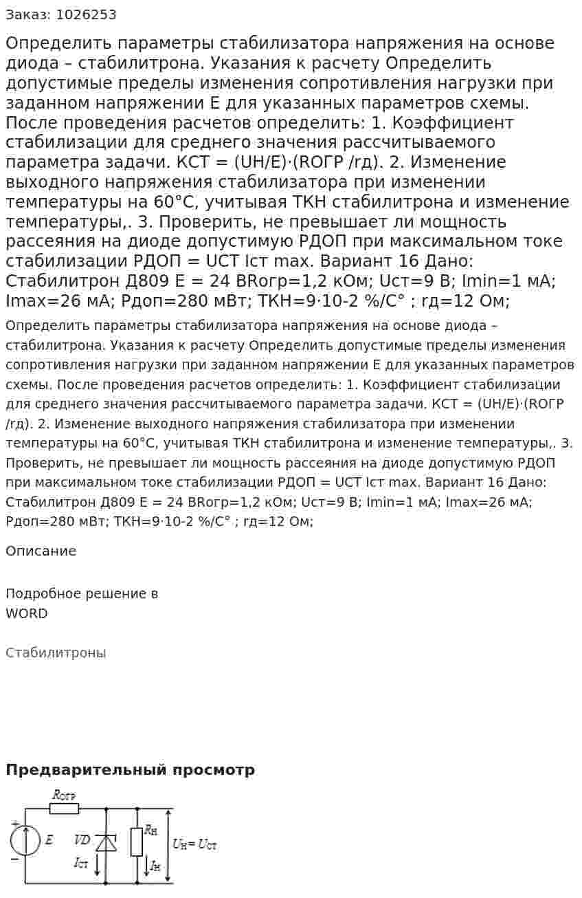 Определить параметры стабилизатора напряжения на основе диода  – стабилитрона. Указания к расчету Определить допустимые пределы изменения сопротивления нагрузки при заданном  напряжении Е  для указанных параметров схемы. После проведения расчетов определить: 1.	Коэффициент стабилизации для среднего значения  рассчитываемого параметра задачи. КСТ = (UН/Е)·(RОГР /rд). 2.	Изменение выходного напряжения стабилизатора  при изменении температуры на 60°С, учитывая ТКН стабилитрона и изменение температуры,. 3.	Проверить, не превышает ли мощность рассеяния на диоде допустимую PДОП  при максимальном токе стабилизации РДОП  = UСТ Iст max. Вариант 16  Дано: Стабилитрон Д809 E = 24 ВRогр=1,2 кОм; Uст=9 В; Imin=1 мА; Imax=26 мА; Pдоп=280 мВт; ТКН=9·10-2   %/C° ; rд=12 Ом; 