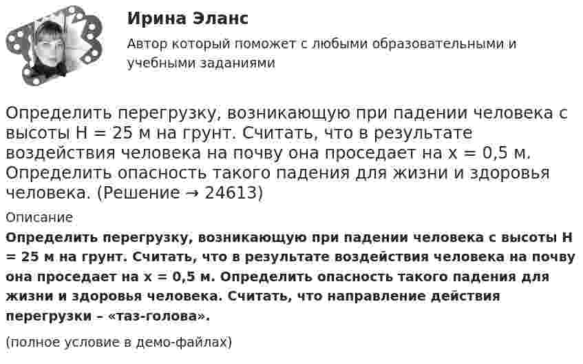     
          Описание
          Определить перегрузку, возникающую при падении человека с высоты H = 25 м на грунт. Считать, что в результате воздействия человека на почву она проседает на x = 0,5 м. Определить опасность такого падения для жизни и здоровья человека. Считать, что направление действия перегрузки – «таз-голова».(полное условие в демо-файлах)  
            
            
            Определить первоначальную и остаточную стоимость подвижного состава грузоподъемностью до 2-х тнОпределить перегрузку, возникающую при падении человека с высоты H = 25 м на грунт. Считать, что в результате воздействия человека на почву она проседает на x = 0,5 м. Определить опасность такого падения для жизни и здоровья человека. Определить перепад давления при движении по трубопроводу длиной L = 1 км дОпределить период T колебаний математического маятника, если его модуль максимального перемещения Dr = 18 см и максимальная скорость umax = 16 см/с.Определить период T колебаний стержня длиной l = 30 см около горизонтальной оси, перпендикулярной стержню и проходящей через его конец.Определить период T колебаний стержня длиной l = 30 см около горизонтальной оси, перпендикулярной стержню и проходящей через его конец.Определить период T, частоту v и начальную фазу φ колебаний, заданных уравнением  x = A sin w(t + τ),   где w = 2,5p с‑1, τ = 0,4 с.Определить отношение давления p1 воздуха на высоте h1 = 1 км к давлению p2 на дне скважины глубиной h2 = 1 км. Воздух у поверхности Земли находится при нормальных условиях, его температуру T и ускорение g свободного падения считать независящими Определить отношение молярных теплоёмкостей при постоянном давлении и при постоянном объёме для газовой смеси, состоящей из водорода массой 4 г и углекислого газа массой 22 г.Определить отношение показателя адиабаты смеси газов, полученной при смешении m1 = 5 г гелия и m2 = 2 г водорода, к показателям адиабаты чистых компонентов.Определить отношение релятивистского импульса р-электрона с кинетической энергией T = 1,53 МэВ к комптоновскому импульсу m0c электрона.Определить отношение теплоёмкостей газа при постоянном давлении и постоянном объёме, если при изобарном нагревании его на 100 К требуется 4200 Дж теплоты, а при изохорном охлаждении газ отдаёт 5040 Дж теплотыОпределить падение напряжения в линии электропередачи, длиной 500 м при токе в ней 15 А. Проводка выполнена алюминиевым проводом сечением 14 мм2.Определить первоначальную длину математического маятника, если при изменении его длины до 4 м период колебаний уменьшится в 2 раза.