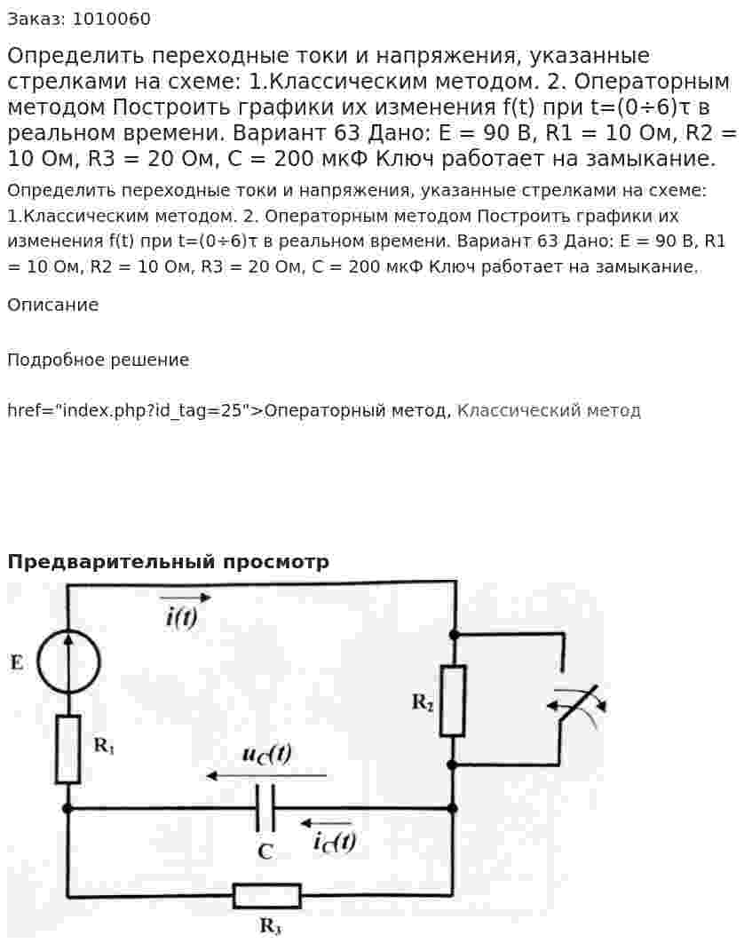 Определить переходные токи и напряжения, указанные стрелками на схеме: 	1.Классическим методом. 2. 	Операторным методом Построить графики их изменения f(t) при t=(0÷6)τ в реальном времени. Вариант 63 Дано: Е = 90 В, R1 = 10 Ом, R2 = 10 Ом, R3 = 20 Ом, C = 200 мкФ Ключ работает на замыкание. 