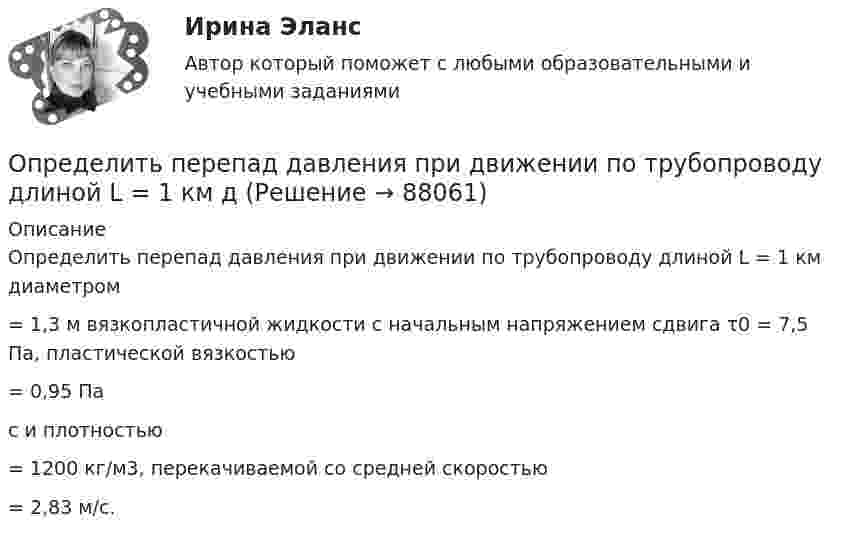      
            Описание
            	Определить перепад давления при движении по трубопроводу длиной L = 1 км диаметром  = 1,3 м вязкопластичной жидкости с начальным напряжением сдвига τ0 = 7,5 Па, пластической вязкостью = 0,95 Пас и плотностью  = 1200 кг/м3, перекачиваемой со средней скоростью  = 2,83 м/с.    
            
            
            Определить перегрузку, возникающую при падении человека с высоты H = 25 м на грунт. Считать, что в результате воздействия человека на почву она проседает на x = 0,5 м. Определить опасность такого падения для жизни и здоровья человека. Определить перепад давления при движении по трубопроводу длиной L = 1 км дОпределить период T колебаний математического маятника, если его модуль максимального перемещения Dr = 18 см и максимальная скорость umax = 16 см/с.Определить период T колебаний стержня длиной l = 30 см около горизонтальной оси, перпендикулярной стержню и проходящей через его конец.Определить период T колебаний стержня длиной l = 30 см около горизонтальной оси, перпендикулярной стержню и проходящей через его конец.Определить период T, частоту v и начальную фазу φ колебаний, заданных уравнением  x = A sin w(t + τ),   где w = 2,5p с‑1, τ = 0,4 с.Определить период биений, образующихся при сложении двух одинаково направленных гармонических колебаний, циклические частоты которых 500 рад/c и 498 рад/c.Определить отношение молярных теплоёмкостей при постоянном давлении и при постоянном объёме для газовой смеси, состоящей из водорода массой 4 г и углекислого газа массой 22 г.Определить отношение показателя адиабаты смеси газов, полученной при смешении m1 = 5 г гелия и m2 = 2 г водорода, к показателям адиабаты чистых компонентов.Определить отношение релятивистского импульса р-электрона с кинетической энергией T = 1,53 МэВ к комптоновскому импульсу m0c электрона.Определить отношение теплоёмкостей газа при постоянном давлении и постоянном объёме, если при изобарном нагревании его на 100 К требуется 4200 Дж теплоты, а при изохорном охлаждении газ отдаёт 5040 Дж теплотыОпределить падение напряжения в линии электропередачи, длиной 500 м при токе в ней 15 А. Проводка выполнена алюминиевым проводом сечением 14 мм2.Определить первоначальную длину математического маятника, если при изменении его длины до 4 м период колебаний уменьшится в 2 раза.Определить первоначальную и остаточную стоимость подвижного состава грузоподъемностью более 2 т, находящегося на АТП.