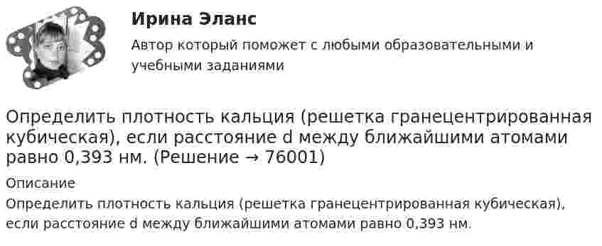      
            Описание
            Определить плотность кальция (решетка гранецентрированная кубическая), если расстояние d между ближайшими атомами равно 0,393 нм.   
            
            
            Определить плотность и относительную плотность данной смеси по воздуху.Определить плотность  кальция (решетка гранецентрированная кубическая), если расстояние d между ближайшими атомами равно 0,393 нм.Определить плотность разреженного азота, если средняя длина свободного пробега молекул 8 см. Какова концентрация азота? (Эффективный диаметр молекулы азота 3,1·10-10 м).Определить плотность разреженного азота, если средняя длина свободного пробега молекул 8 см. Какова концентрация азота? (Эффективный диаметр молекулы азота 3,1·10-10 м).Определить плотность смеси 4 г водорода и 32 г кислорода при температуре 7 °C и давлении 100 кПа.Определить плотность смеси, содержащей m1 = 4 г водорода и m2 = 32 г кислорода при t = 7 °C и общем давлении p = 105 Па.Определить плотность тока j в железном проводе длиной l = 20 м,  подающем ток для зарядки тракторного аккумулятора. Провод находится под напряжением U = 12 В. Удельное сопротивление железа r = 1,2·10-7 Ом·м.Определить плотность азота при давлении p = 8,31 МПа и при температуре t = 7 °C.Определить плотность водорода, создающего при температуре t = 27 °C давление p = 24,5 МПа.Определить плотность водяного пара, находящегося под давлением 2,5 кПа и имеющего температуру 250 К.Определить плотность водяного пара, находящегося под давлением 2,5 МПа и имеющего температуру 250 К.Определить плотность  водяного пара, находящегося под давлением р = 2,5 кПа и имеющего температуру T = 250 К.Определить плотность  водяного пара, находящегося под давлением р = 2,5 кПа и имеющего температуру T = 250 К.Определить плотность воздуха при нормальных условиях (p = 101 кПа, t = 0 °C), если молярная масса воздуха m = 29 г/моль.