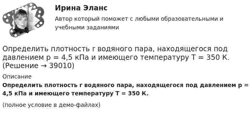     
          Описание
          Определить плотность r водяного пара, находящегося под давлением p = 4,5 кПа и имеющего температуру T = 350 К.(полное условие в демо-файлах)  
            
            
            Определить плотность r водяного пара, находящегося под давлением p = 3,5 кПа и имеющего температуру T = 260 К.Определить плотность r водяного пара, находящегося под давлением p = 4,5 кПа и имеющего температуру T = 350 К.Определить плотность r газовой смеси водорода и кислорода, если их массовые доли w1 и w2 равны соответственно 1/9 и 8/9. Давление p смеси равно 100 кПа, температура T = 300 К.Определить плотность r разреженного водорода, если средняя длина свободного пробега  молекул равна 1 см.Определить плотность азота при давлении p = 8,31 МПа и при температуре t = 7 °C.Определить плотность водорода, создающего при температуре t = 27 °C давление p = 24,5 МПа.Определить плотность водяного пара, находящегося под давлением 2,5 кПа и имеющего температуру 250 К.Определить период колебаний стержня длиной l = 0,3 м около горизонтальной оси, перпендикулярной стержню и проходящей через его конец.Определить период Т колебаний математического маятника, если его модуль максимального перемещения r = 18 см и максимальная скорость vmax = 16 см/с.Определить период Т колебаний математического маятника, если его модуль максимального перемещения r = 18 см и максимальная скорость vmax = 16 см/с.Определить период Т простых гармонических колебаний диска радиусом R = 40 см около горизонтальной оси, проходящей через образующую диска.	Определить плановый норматив товарных запасовОпределить плотность j электрического тока в медном проводе (удельное сопротивление r = 17 нОм·м), если удельная тепловая мощность тока w = 1,7 Дж/(м3·с).Определить плотность r водорода, если длина свободного пробега его молекул  = 0,1 см.