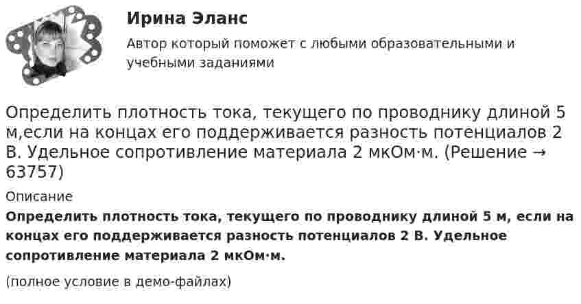     
            Описание
            Определить плотность тока, текущего по проводнику длиной 5 м, если на концах его поддерживается разность потенциалов 2 В. Удельное сопротивление материала 2 мкОм·м.(полное условие в демо-файлах)   
            
            
            Определить плотность тока, если за 2 с через проводник сечением 1,6 мм2 прошло 2·1019 электронов. Ответ: 1 А/мм2.Определить плотность тока, текущего по проводнику длиной 5 м,если на концах его поддерживается разность потенциалов 2 В. Удельное сопротивление материала 2 мкОм·м.Определить плотность углекислого газа при температуре t = 117 °C и давлении p = 202 кПа.Определить площадь сечения продольной рабочей арматуры Аₛ в балке прямоугольного сечения размерами b = 20 см, h = 45 см; а = 5 см; h₀ = 40 см, γb₁ = 0,9, подобрать по сортаменту 4 стержня, определить процент армирования и проверить прочность сечения.Определить по вариантам показатели, характеризующие отраслевую структуру, исходя из данных , представленных в таблице Определить поверхностное натяжение касторового масла, если в трубке радиусом R = 0,5 мм оно поднялось на h = 14 мм. Смачивание считать полным.Определить поверхностный избыток концентрации уксусной кислоты в водных растворах с концентрациями 0,268 и 2,834 моль/л при 25 С, если поверхностное натяжение этих растворов соответственно равно 0,0483 и 0,0285 Н/м.Определить плотность и относительную плотность данной смеси по воздуху.Определить плотность  кальция (решетка гранецентрированная кубическая), если расстояние d между ближайшими атомами равно 0,393 нм.Определить плотность разреженного азота, если средняя длина свободного пробега молекул 8 см. Какова концентрация азота? (Эффективный диаметр молекулы азота 3,1·10-10 м).Определить плотность разреженного азота, если средняя длина свободного пробега молекул 8 см. Какова концентрация азота? (Эффективный диаметр молекулы азота 3,1·10-10 м).Определить плотность смеси 4 г водорода и 32 г кислорода при температуре 7 °C и давлении 100 кПа.Определить плотность смеси, содержащей m1 = 4 г водорода и m2 = 32 г кислорода при t = 7 °C и общем давлении p = 105 Па.Определить плотность тока j в железном проводе длиной l = 20 м,  подающем ток для зарядки тракторного аккумулятора. Провод находится под напряжением U = 12 В. Удельное сопротивление железа r = 1,2·10-7 Ом·м.