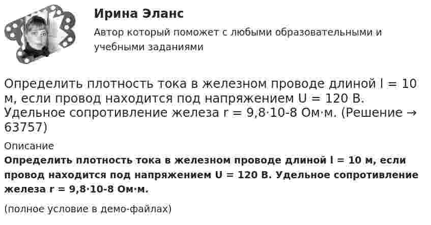     
            Описание
            Определить плотность тока в железном проводе длиной l = 10 м, если провод находится под напряжением U = 120 В. Удельное сопротивление железа r = 9,8·10-8 Ом·м.(полное условие в демо-файлах)   
            
            
            Определить плотность тока j в железном проводе длиной l = 20 м,  подающем ток для зарядки тракторного аккумулятора. Провод находится под напряжением U = 12 В. Удельное сопротивление железа r = 1,2·10-7 Ом·м.Определить плотность тока в железном проводе длиной l = 10 м, если провод находится под напряжением U = 120 В. Удельное сопротивление железа r = 9,8·10-8 Ом·м.Определить плотность тока, если за 2 с через проводник сечением 1,6 мм2 прошло 2·1019 электронов. Ответ: 1 А/мм2.Определить плотность тока, текущего по проводнику длиной 5 м,если на концах его поддерживается разность потенциалов 2 В. Удельное сопротивление материала 2 мкОм·м.Определить плотность углекислого газа при температуре t = 117 °C и давлении p = 202 кПа.Определить площадь сечения продольной рабочей арматуры Аₛ в балке прямоугольного сечения размерами b = 20 см, h = 45 см; а = 5 см; h₀ = 40 см, γb₁ = 0,9, подобрать по сортаменту 4 стержня, определить процент армирования и проверить прочность сечения.Определить по вариантам показатели, характеризующие отраслевую структуру, исходя из данных , представленных в таблице Определить плотность воздуха при нормальных условиях (p = 101 кПа, t = 0 °C), если молярная масса воздуха m = 29 г/моль.Определить плотность воздуха при температуре t = 307 °C и давлении p = 98,1 кПа.Определить плотность и относительную плотность данной смеси по воздуху.Определить плотность  кальция (решетка гранецентрированная кубическая), если расстояние d между ближайшими атомами равно 0,393 нм.Определить плотность разреженного азота, если средняя длина свободного пробега молекул 8 см. Какова концентрация азота? (Эффективный диаметр молекулы азота 3,1·10-10 м).Определить плотность разреженного азота, если средняя длина свободного пробега молекул 8 см. Какова концентрация азота? (Эффективный диаметр молекулы азота 3,1·10-10 м).Определить плотность смеси 4 г водорода и 32 г кислорода при температуре 7 °C и давлении 100 кПа.