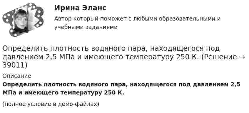     
          Описание
          Определить плотность водяного пара, находящегося под давлением 2,5 МПа и имеющего температуру 250 К.(полное условие в демо-файлах)  
            
            
            Определить плотность водяного пара, находящегося под давлением 2,5 кПа и имеющего температуру 250 К.Определить плотность водяного пара, находящегося под давлением 2,5 МПа и имеющего температуру 250 К.Определить плотность  водяного пара, находящегося под давлением р = 2,5 кПа и имеющего температуру T = 250 К.Определить плотность  водяного пара, находящегося под давлением р = 2,5 кПа и имеющего температуру T = 250 К.Определить плотность воздуха при нормальных условиях (p = 101 кПа, t = 0 °C), если молярная масса воздуха m = 29 г/моль.Определить плотность воздуха при температуре t = 307 °C и давлении p = 98,1 кПа.Определить плотность и относительную плотность данной смеси по воздуху.Определить плотность r водорода, если длина свободного пробега его молекул  = 0,1 см.Определить плотность r водяного пара, находящегося под давлением p = 2,5 кПа и имеющего температуру T = 250 К.Определить плотность r водяного пара, находящегося под давлением p = 3,5 кПа и имеющего температуру T = 260 К.Определить плотность r водяного пара, находящегося под давлением p = 4,5 кПа и имеющего температуру T = 350 К.Определить плотность r газовой смеси водорода и кислорода, если их массовые доли w1 и w2 равны соответственно 1/9 и 8/9. Давление p смеси равно 100 кПа, температура T = 300 К.Определить плотность r разреженного водорода, если средняя длина свободного пробега  молекул равна 1 см.Определить плотность азота при давлении p = 8,31 МПа и при температуре t = 7 °C.
