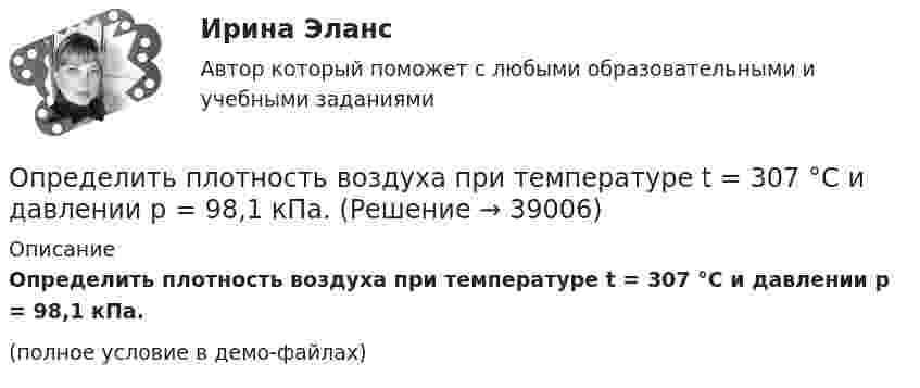    
          Описание
          Определить плотность воздуха при температуре t = 307 °C и давлении p = 98,1 кПа.(полное условие в демо-файлах)  
            
            
            Определить плотность воздуха при нормальных условиях (p = 101 кПа, t = 0 °C), если молярная масса воздуха m = 29 г/моль.Определить плотность воздуха при температуре t = 307 °C и давлении p = 98,1 кПа.Определить плотность и относительную плотность данной смеси по воздуху.Определить плотность  кальция (решетка гранецентрированная кубическая), если расстояние d между ближайшими атомами равно 0,393 нм.Определить плотность разреженного азота, если средняя длина свободного пробега молекул 8 см. Какова концентрация азота? (Эффективный диаметр молекулы азота 3,1·10-10 м).Определить плотность разреженного азота, если средняя длина свободного пробега молекул 8 см. Какова концентрация азота? (Эффективный диаметр молекулы азота 3,1·10-10 м).Определить плотность смеси 4 г водорода и 32 г кислорода при температуре 7 °C и давлении 100 кПа.Определить плотность r газовой смеси водорода и кислорода, если их массовые доли w1 и w2 равны соответственно 1/9 и 8/9. Давление p смеси равно 100 кПа, температура T = 300 К.Определить плотность r разреженного водорода, если средняя длина свободного пробега  молекул равна 1 см.Определить плотность азота при давлении p = 8,31 МПа и при температуре t = 7 °C.Определить плотность водорода, создающего при температуре t = 27 °C давление p = 24,5 МПа.Определить плотность водяного пара, находящегося под давлением 2,5 кПа и имеющего температуру 250 К.Определить плотность водяного пара, находящегося под давлением 2,5 МПа и имеющего температуру 250 К.Определить плотность  водяного пара, находящегося под давлением р = 2,5 кПа и имеющего температуру T = 250 К.