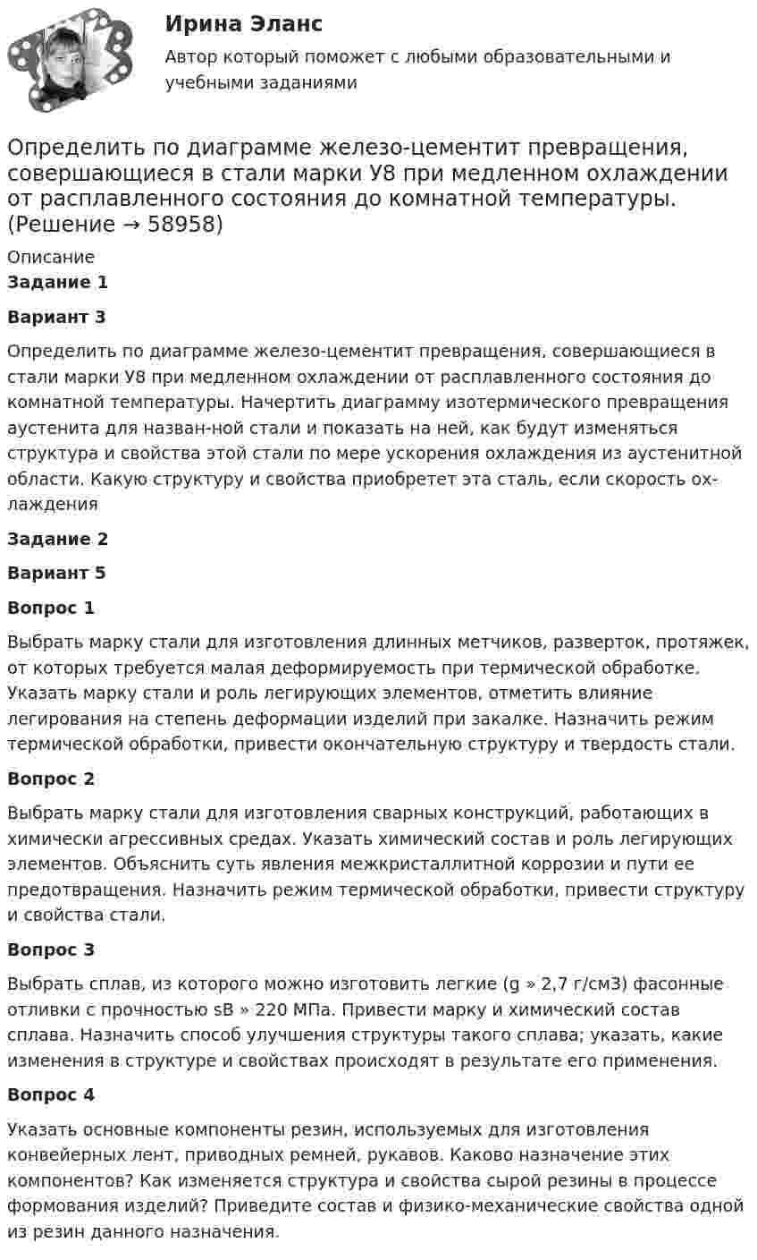      
            Описание
            Задание 1Вариант 3 Определить по диаграмме железо-цементит превращения, совершающиеся в стали марки У8 при медленном охлаждении от расплавленного состояния до комнатной температуры. Начертить диаграмму изотермического превраще­ния аустенита для назван-ной стали и показать на ней, как будут изменяться структура и свойства этой стали по мере ускорения охлаждения из аустенитной области. Какую структуру и свойства приобретет эта сталь, если скорость ох­лаждения Задание 2Вариант 5Вопрос 1	Выбрать марку стали для изготовления длинных метчиков, разверток, протяжек, от которых требуется малая деформируемость при термической обработке. Указать марку стали и роль легирующих элементов, отметить влияние легирования на степень деформации изделий при закалке. Назначить режим термической обработки, привести окончательную структуру и твердость стали. Вопрос 2	Выбрать марку стали для изготовления сварных конструкций, работающих в химически агрессивных средах. Указать химический состав и роль легирующих элементов. Объяснить суть явления межкристаллитной коррозии и пути ее предотвращения. Назначить режим термической обработки, привести структуру и свойства стали. Вопрос 3	Выбрать сплав, из которого можно изготовить легкие (g » 2,7 г/см3) фасонные отливки с прочностью sВ » 220 МПа. Привести марку и химический состав сплава. Назначить способ улучшения структуры такого сплава; указать, какие изменения в структуре и свойствах происходят в результате его применения. Вопрос 4	       Указать основные компоненты резин, используемых для изготовления конвейерных лент, приводных ремней, рукавов. Каково назначение этих компонентов? Как изменяется структура и свойства сырой резины в процессе формования изделий? Приведите состав и физико-механические свойства одной из резин данного назначения.   
            
            
            Определить поглощательную способность ат серого тела, для которого температура, измеренная радиационным пирометром, Tрад = 1,4 кК, тогда как истинная температура Т тела равна 3,2 кК.Определить по диаграмме железо-цементит превращения, совершающиеся в стали марки У8 при медленном охлаждении от расплавленного состояния до комнатной температуры. Определить показатели среднечасовой, среднедневной и среднегодовой производительности труда: если за год продукции выработано на сумму 10000 тыс. руб.. Определить показатели фондоотдачи продукции, если среднегодовая стоимость основных производственных фондов составляет 150 млн. руб., численность работающих – 150 чел., выработка продукции на одного работающего – 2000000 руб. Определить показатели, характеризующие отраслевую структуру, исходя из данных таблицы. Предприятие 1 входит в состав подотрасли ВОпределить показатели эффективности использования основных фондов АТП и по результатам расчета сделать вывод.Определить показатели эффективности использования основных фондов, если их среднегодовая стоимость -935897200 руб, а продукции выпущено за год на 986271300 руб.Определить плотность тока в железном проводе длиной l = 10 м, если провод находится под напряжением U = 120 В. Удельное сопротивление железа r = 9,8·10-8 Ом·м.Определить плотность тока, если за 2 с через проводник сечением 1,6 мм2 прошло 2·1019 электронов. Ответ: 1 А/мм2.Определить плотность тока, текущего по проводнику длиной 5 м,если на концах его поддерживается разность потенциалов 2 В. Удельное сопротивление материала 2 мкОм·м.Определить плотность углекислого газа при температуре t = 117 °C и давлении p = 202 кПа.Определить площадь сечения продольной рабочей арматуры Аₛ в балке прямоугольного сечения размерами b = 20 см, h = 45 см; а = 5 см; h₀ = 40 см, γb₁ = 0,9, подобрать по сортаменту 4 стержня, определить процент армирования и проверить прочность сечения.Определить по вариантам показатели, характеризующие отраслевую структуру, исходя из данных , представленных в таблице Определить поверхностное натяжение касторового масла, если в трубке радиусом R = 0,5 мм оно поднялось на h = 14 мм. Смачивание считать полным.