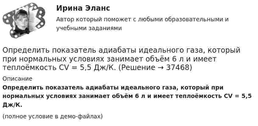     
          Описание
          Определить показатель адиабаты идеального газа, который при нормальных условиях занимает объём 6 л и имеет теплоёмкость CV = 5,5 Дж/К.(полное условие в демо-файлах)  
            
            
            Определить показатель адиабаты для смеси газов, содержащей 8,0 г гелия и 2,0 г водорода.Определить показатель адиабаты идеального газа, который при нормальных условиях занимает объём 6 л и имеет теплоёмкость CV = 5,5 Дж/К.Определить показатель адиабаты идеального газа, который при температуре 350 К и давлении 0,4 МПа занимает объём 300 л и имеет теплоёмкость 857 Дж/К.Определить показатель адиабаты идеального газа, который при температуре 350 К и давлении 4·105 Па занимает объём 0,3 м3 и имеет теплоёмкость 857 Дж/К.Определить показатель адиабаты  идеального газа, который при температуре T = 350 К и давлении р = 0,4 МПа занимает объем V = 300 л и имеет теплоемкость Cv = 857 Дж/К.Определить показатель преломления стекла, если при отражении от него света отраженный луч полностью поляризован при угле преломления  30. Определить показатель преломления тонкого прозрачного клина, освещаемого монохроматическим светом с длиной волны 0,48 мкм, падающим нормально на его поверхность, если расстояние b между смежными интерференционными максимумами в отраженном светеОпределить поглощательную способность ат серого тела, для которого температура, измеренная радиационным пирометром, Tрад = 1,4 кК, тогда как истинная температура Т тела равна 3,2 кК.Определить по диаграмме железо-цементит превращения, совершающиеся в стали марки У8 при медленном охлаждении от расплавленного состояния до комнатной температуры. Определить показатели среднечасовой, среднедневной и среднегодовой производительности труда: если за год продукции выработано на сумму 10000 тыс. руб.. Определить показатели фондоотдачи продукции, если среднегодовая стоимость основных производственных фондов составляет 150 млн. руб., численность работающих – 150 чел., выработка продукции на одного работающего – 2000000 руб. Определить показатели, характеризующие отраслевую структуру, исходя из данных таблицы. Предприятие 1 входит в состав подотрасли ВОпределить показатели эффективности использования основных фондов АТП и по результатам расчета сделать вывод.Определить показатели эффективности использования основных фондов, если их среднегодовая стоимость -935897200 руб, а продукции выпущено за год на 986271300 руб.