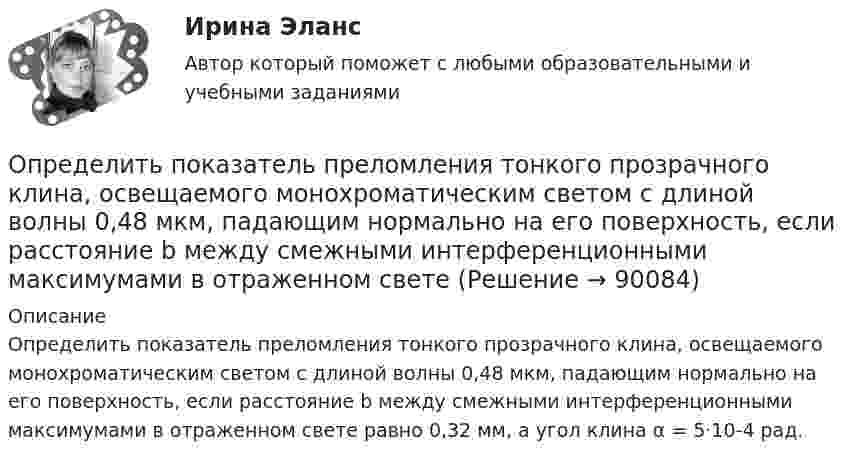      
            Описание
            Определить показатель преломления тонкого прозрачного клина, освещаемого монохроматическим светом с длиной волны 0,48 мкм, падающим нормально на его поверхность, если расстояние b между смежными интерференционными максимумами в отраженном свете равно 0,32 мм, а угол клина α = 5·10-4 рад.   
            
            
            Определить показатель преломления стекла, если при отражении от него света отраженный луч полностью поляризован при угле преломления  30. Определить показатель преломления тонкого прозрачного клина, освещаемого монохроматическим светом с длиной волны 0,48 мкм, падающим нормально на его поверхность, если расстояние b между смежными интерференционными максимумами в отраженном светеОпределить полное ускорение a точки в момент времени t = 3 с точки, находящейся на ободе колеса радиусом R = 0,5 м, вращающегося согласно уравнению (t) = At + Bt3, где A = 2 рад/с, B = 0,2 рад/с3.Определить полную кинетическую энергию молекул, содержащихся в 1 кмоль азота при температуре t = 7 °C.Определить полную кинетическую энергию молекул углекислого газа массой 44 г при температуре t = 27 °C.Определить полную энергию точки массой 20 г, совершающей гармонические колебания  x = 0,15 cos(4pt + p/5) (м),  а также определить силу, действующую на точку в момент времени t = 0,2 с.Определить поляризованность P стекла (ε = 5), помещённого во внешнее электрическое поле напряжённостью Е0 = 4 MB/м.Определить показатели эффективности использования основных фондов АТП и по результатам расчета сделать вывод.Определить показатели эффективности использования основных фондов, если их среднегодовая стоимость -935897200 руб, а продукции выпущено за год на 986271300 руб.Определить показатель адиабаты g для смеси газов, содержащёй гелий массой m1 = 8 г и водород массой m2 = 2 г.Определить показатель адиабаты для смеси газов, содержащей 8,0 г гелия и 2,0 г водорода.Определить показатель адиабаты идеального газа, который при нормальных условиях занимает объём 6 л и имеет теплоёмкость CV = 5,5 Дж/К.Определить показатель адиабаты идеального газа, который при температуре 350 К и давлении 0,4 МПа занимает объём 300 л и имеет теплоёмкость 857 Дж/К.Определить показатель адиабаты идеального газа, который при температуре 350 К и давлении 4·105 Па занимает объём 0,3 м3 и имеет теплоёмкость 857 Дж/К.