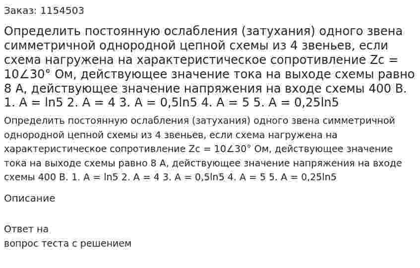 Определить постоянную ослабления (затухания) одного звена симметричной однородной цепной схемы из 4 звеньев, если схема нагружена на характеристическое сопротивление Zc = 10∠30° Ом, действующее значение тока на выходе схемы равно 8 А, действующее значение напряжения на входе схемы 400 В. 1. А = ln5 2. А = 4 3. А = 0,5ln5 4. А = 5 5. А = 0,25ln5  