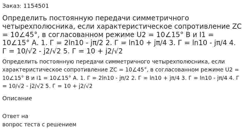 Определить постоянную передачи симметричного четырехполюсника, если характеристическое сопротивление ZC = 10∠45°, в согласованном режиме U2 = 10∠15° В и I1 = 10∠15° А. 1. Г = 2ln10 - jπ/2 2. Г = ln10 + jπ/4 3. Г = ln10 - jπ/4 4. Г = 10/√2 - j2/√2 5. Г = 10 + j2/√2 