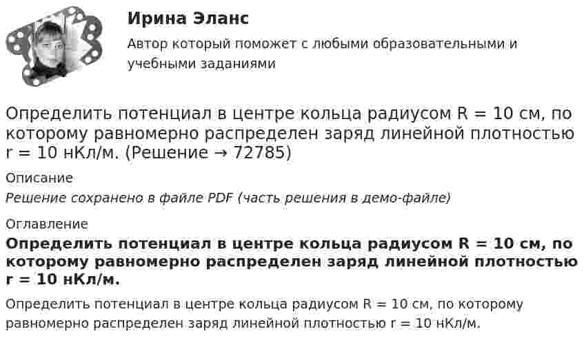    
            Описание
            Решение сохранено в файле PDF (часть решения в демо-файле) 
            Оглавление
            Определить потенциал в центре кольца радиусом R = 10 см, по которому равномерно распределен заряд линейной плотностью r = 10 нКл/м.  
            
            
            Определить постоянную решетки, которая позволила бы наблюдать спектральную линию для волны 40 пм только в одном порядке.Определить потенциал в центре кольца радиусом R = 10 см, по которому равномерно распределен заряд линейной плотностью r = 10 нКл/м.Определить потенциал в центре плоского кольца с внешним диаметром D = 0,8 м и внутренним d = 0,4 м, если на нём равномерно распределён заряд q = 6∙10-7 Кл.Определить потенциальную, кинетическую и полную энергии электрона, находящегося на первой орбите атома водорода.Определить потенциальную, кинетическую и полную энергии электрона, находящегося на первой орбите атома водорода.Определить потенциальную энергию W системы двух точечных зарядов Q1 = 400 нКл и Q2 = 20 нКл, находящихся на расстоянии r = 5 см друг от друга.Определить потенциальную энергию системы 4-х точечных зарядов, расположенных в вершинах квадрата со стороной а = 10 см. Заряды одинаковы по абсолютной величине и равны q = 10 нКл. Определить полную кинетическую энергию молекул, содержащихся в 1 кмоль азота при температуре t = 7 °C.Определить полную кинетическую энергию молекул углекислого газа массой 44 г при температуре t = 27 °C.Определить полную энергию точки массой 20 г, совершающей гармонические колебания  x = 0,15 cos(4pt + p/5) (м),  а также определить силу, действующую на точку в момент времени t = 0,2 с.Определить поляризованность P стекла (ε = 5), помещённого во внешнее электрическое поле напряжённостью Е0 = 4 MB/м.Определить поляризованность P стекла (ε = 6), помещённого во внешнее электрическое поле напряжённостью Е0 = 6 MB/м.Определить поляризованность P стекла (ε = 7), помещённого во внешнее электрическое поле напряжённостью Е0 = 5 MB/м. Определить поровые давления и градиенты давлений в различных  точках пласта при исходных данных задачи 4.1. Постройте график изменения этих величин.