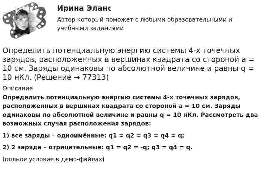     
            Описание
            Определить потенциальную энергию системы 4-х точечных зарядов, расположенных в вершинах квадрата со стороной а = 10 см. Заряды одинаковы по абсолютной величине и равны q = 10 нКл. Рассмотреть два возможных случая расположения зарядов:1) все заряды – одноимённые:       q1 = q2 = q3 = q4 = q;2) 2 заряда – отрицательные:        q1 = q2 = -q;   q3 = q4 = q.(полное условие в демо-файлах)   
            
            
            Определить потенциальную энергию W системы двух точечных зарядов Q1 = 400 нКл и Q2 = 20 нКл, находящихся на расстоянии r = 5 см друг от друга.Определить потенциальную энергию системы 4-х точечных зарядов, расположенных в вершинах квадрата со стороной а = 10 см. Заряды одинаковы по абсолютной величине и равны q = 10 нКл. Определить потенциальную энергию системы двух точечных зарядов q1 = 10-7 Кл и q2 = 10-8 Кл, находящихся на расстоянии r = 10 см друг от друга.Определить потенциал электрического поля в точке, удалённой от зарядов q1 =    -0,2 мкКл и q2 = 0,5 мкКл соответственно на r1 = 15 см и r2 = 25 см.Определить по теории Бора радиус r2 второй стационарной орбиты и скорость v2 электрона на этой орбите для атома водорода. Определить поток ФЕ вектора напряжённости электростатического поля через сферическую поверхность, охватывающую точечные заряды Q1 = 5 нКл и Q2 = – 2 нКл.Определить потребное усилие для вырубки наружного контура и пробивки отверстий, определить потребное усилие гибки и выбрать пресс для разделительных и гибочных операций при изготовлении детали.Определить поляризованность P стекла (ε = 7), помещённого во внешнее электрическое поле напряжённостью Е0 = 5 MB/м. Определить поровые давления и градиенты давлений в различных  точках пласта при исходных данных задачи 4.1. Постройте график изменения этих величин.Определить постоянную дифракционной решетки, если при ее освещенности светом с длинной волны 656 нм второй спектр виден под углом 15°.Определить постоянную решетки, которая позволила бы наблюдать спектральную линию для волны 40 пм только в одном порядке.Определить потенциал в центре кольца радиусом R = 10 см, по которому равномерно распределен заряд линейной плотностью r = 10 нКл/м.Определить потенциал в центре плоского кольца с внешним диаметром D = 0,8 м и внутренним d = 0,4 м, если на нём равномерно распределён заряд q = 6∙10-7 Кл.Определить потенциальную, кинетическую и полную энергии электрона, находящегося на первой орбите атома водорода.