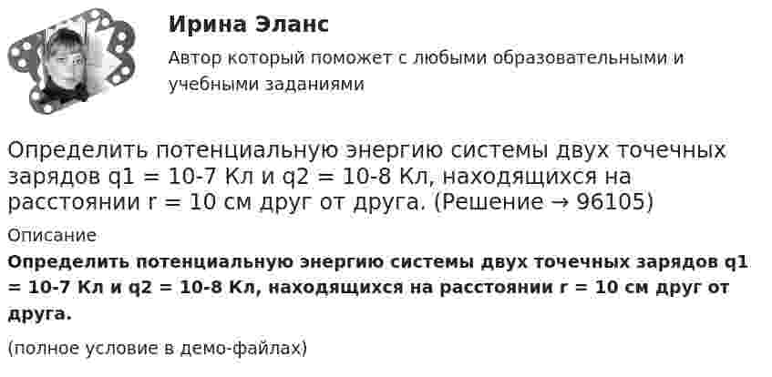     
            Описание
            Определить потенциальную энергию системы двух точечных зарядов q1 = 10-7 Кл и q2 = 10-8 Кл, находящихся на расстоянии r = 10 см друг от друга.(полное условие в демо-файлах)   
            
            
            Определить потенциальную энергию системы 4-х точечных зарядов, расположенных в вершинах квадрата со стороной а = 10 см. Заряды одинаковы по абсолютной величине и равны q = 10 нКл. Определить потенциальную энергию системы двух точечных зарядов q1 = 10-7 Кл и q2 = 10-8 Кл, находящихся на расстоянии r = 10 см друг от друга.Определить потенциал электрического поля в точке, удалённой от зарядов q1 =    -0,2 мкКл и q2 = 0,5 мкКл соответственно на r1 = 15 см и r2 = 25 см.Определить по теории Бора радиус r2 второй стационарной орбиты и скорость v2 электрона на этой орбите для атома водорода. Определить поток ФЕ вектора напряжённости электростатического поля через сферическую поверхность, охватывающую точечные заряды Q1 = 5 нКл и Q2 = – 2 нКл.Определить потребное усилие для вырубки наружного контура и пробивки отверстий, определить потребное усилие гибки и выбрать пресс для разделительных и гибочных операций при изготовлении детали.Определить по формуле Щелкачева, происходит ли фильтрация в пласте по закону Дарси, если известно, что дебит нефтяной Определить поровые давления и градиенты давлений в различных  точках пласта при исходных данных задачи 4.1. Постройте график изменения этих величин.Определить постоянную дифракционной решетки, если при ее освещенности светом с длинной волны 656 нм второй спектр виден под углом 15°.Определить постоянную решетки, которая позволила бы наблюдать спектральную линию для волны 40 пм только в одном порядке.Определить потенциал в центре кольца радиусом R = 10 см, по которому равномерно распределен заряд линейной плотностью r = 10 нКл/м.Определить потенциал в центре плоского кольца с внешним диаметром D = 0,8 м и внутренним d = 0,4 м, если на нём равномерно распределён заряд q = 6∙10-7 Кл.Определить потенциальную, кинетическую и полную энергии электрона, находящегося на первой орбите атома водорода.Определить потенциальную, кинетическую и полную энергии электрона, находящегося на первой орбите атома водорода.