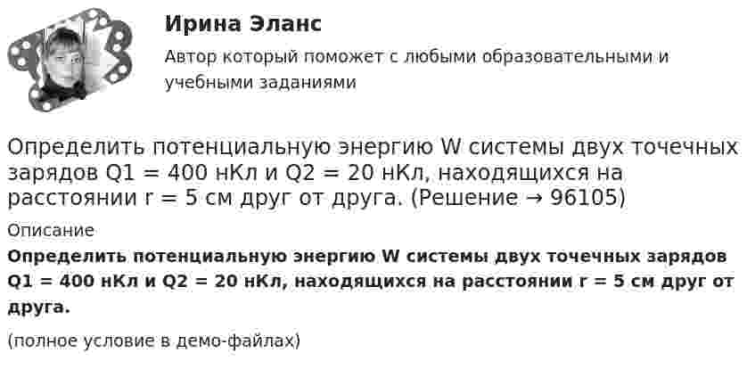     
            Описание
            Определить потенциальную энергию W системы двух точечных зарядов Q1 = 400 нКл и Q2 = 20 нКл, находящихся на расстоянии r = 5 см друг от друга.(полное условие в демо-файлах)   
            
            
            Определить потенциальную, кинетическую и полную энергии электрона, находящегося на первой орбите атома водорода.Определить потенциальную энергию W системы двух точечных зарядов Q1 = 400 нКл и Q2 = 20 нКл, находящихся на расстоянии r = 5 см друг от друга.Определить потенциальную энергию системы 4-х точечных зарядов, расположенных в вершинах квадрата со стороной а = 10 см. Заряды одинаковы по абсолютной величине и равны q = 10 нКл. Определить потенциальную энергию системы двух точечных зарядов q1 = 10-7 Кл и q2 = 10-8 Кл, находящихся на расстоянии r = 10 см друг от друга.Определить потенциал электрического поля в точке, удалённой от зарядов q1 =    -0,2 мкКл и q2 = 0,5 мкКл соответственно на r1 = 15 см и r2 = 25 см.Определить по теории Бора радиус r2 второй стационарной орбиты и скорость v2 электрона на этой орбите для атома водорода. Определить поток ФЕ вектора напряжённости электростатического поля через сферическую поверхность, охватывающую точечные заряды Q1 = 5 нКл и Q2 = – 2 нКл.Определить поляризованность P стекла (ε = 6), помещённого во внешнее электрическое поле напряжённостью Е0 = 6 MB/м.Определить поляризованность P стекла (ε = 7), помещённого во внешнее электрическое поле напряжённостью Е0 = 5 MB/м. Определить поровые давления и градиенты давлений в различных  точках пласта при исходных данных задачи 4.1. Постройте график изменения этих величин.Определить постоянную дифракционной решетки, если при ее освещенности светом с длинной волны 656 нм второй спектр виден под углом 15°.Определить постоянную решетки, которая позволила бы наблюдать спектральную линию для волны 40 пм только в одном порядке.Определить потенциал в центре кольца радиусом R = 10 см, по которому равномерно распределен заряд линейной плотностью r = 10 нКл/м.Определить потенциал в центре плоского кольца с внешним диаметром D = 0,8 м и внутренним d = 0,4 м, если на нём равномерно распределён заряд q = 6∙10-7 Кл.