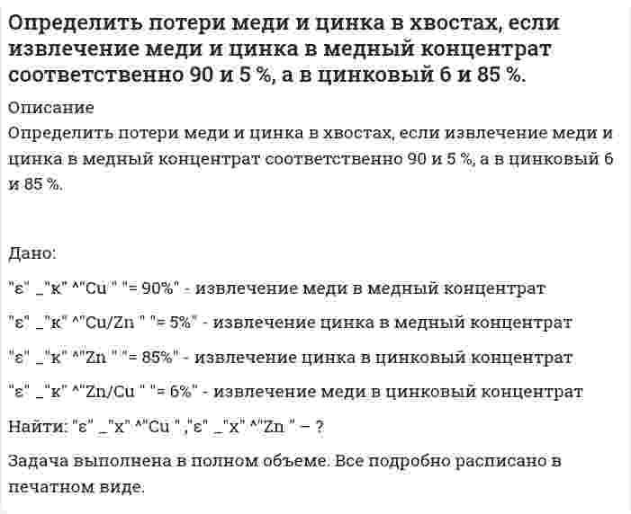      
          Описание
           Определить потери никеля в медном концентрате, если массовая доля никеля в нем равна 1,0 % и выход медного концентрата составляет 10 %. Массовая доля никеля в исходной руде равна 3 %.  	Дано:	γ<sub>к</sub> = 10% 	α = 3,0% 	β = 1,0%   Определить: ε<sub>к</sub> – ?Задача выполнена правильно, в печатном виде, все подробно расписано  
            
            
            Определить потери никеля в медном концентрате, если массовая доля никеля в нем равна 1,0 % и выход медного концентрата составляет 10 %. Массовая доля никеля в исходной руде равна 3 %. Определить предельную длину трубопровода диаметром d = 100 мм с абсолютной шероховатостью D = 0,1 мм, с помощью которого бензин плотностью rбенз = 720 кг/м3 и коэффициентом кинематической вязкости nбенз = 0,65·10-6 м2/с может бытьОпределить предельную относительную погрешность измерения расхода воздуха в мерном сечении, которое находится на расстоянии, равном 3 диаметрам, за коленом воздуховода диаметром D. Измерения проводят с помощью комбинированного приемника давления Определить, пренебрегая потерями напора, начальную скорость истечения жидкости из сосуда, заполненного слоями воды и масла (относительная плотность ) одинаковой высоты .Вариант 2Определить производительность грохота по руде, если массовая доля нижнего класса в руде 30 % и в над решетном продукте 10 %. Масса надрешетного продукта 778 т/ч. Определить производительность грохота по руде, если массовая доля нижнего класса в руде 30 % и в надрешетном продукте 10 %. Масса надрешетного продукта 778 т/ч. Определить работу тока на участке, не содержащем источника ЭДС и имеющем сопротивление R=12 Ом, еслиОпределить показания ртутного дифманометра, Определить полное сопротивление на участке АВ и токи в цепи, изображенной на рисунке, если R_1=1 Ом,Определить порядок реакции 2CO = СО2 + С при 583,2 К, если давление за 30 мин уменьшилось с 1,049*105 Па до 0,924*105 Па, а затем за тот же промежуток времени с 0,714*105 до 0,624*105 Па (V=const).Определить постоянные распада изотопов радия: (88, 210)Ra и (88, 226)Ra.Определить потенциал в центре кольца радиусом R=10 см, по которому равномерно распределён заряд линейной плотностью τ = 10 нКл/м.Определить потенциал точки поля, находящейся на расстоянии 5 см от центра заряженного шара, если напОпределить потенциал электрического поля точечного диполя, электрический момент которого