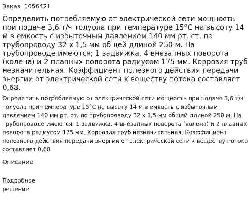 Определить потребляемую от электрической се­ти мощность при подаче 3,6 т/ч толуола при температуре 15°С на высоту 14 м в емкость с избыточным давлением 140 мм рт. ст. по трубопроводу 32 x 1,5 мм общей длиной 250 м. На трубопроводе имеются; 1 задвижка, 4 внезапных поворота (колена) и 2 плавных поворота радиусом 175 мм. Коррозия труб незначительная. Коэффициент полезного действия передачи энергии от электрической сети к веществу потока составляет 0,68. 