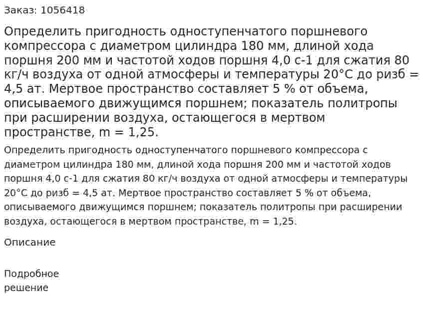 Определить пригодность одноступенчатого порш­невого компрессора с диаметром цилиндра 180 мм, длиной хода поршня 200 мм и частотой ходов поршня 4,0 с-1 для сжатия 80 кг/ч воздуха от одной атмосферы и температуры 20°С до ризб = 4,5 ат. Мертвое пространство составляет 5 % от объема, описываемого движущимся поршнем; показатель политропы при расширении воздуха, остающегося в мертвом пространстве, m = 1,25. 