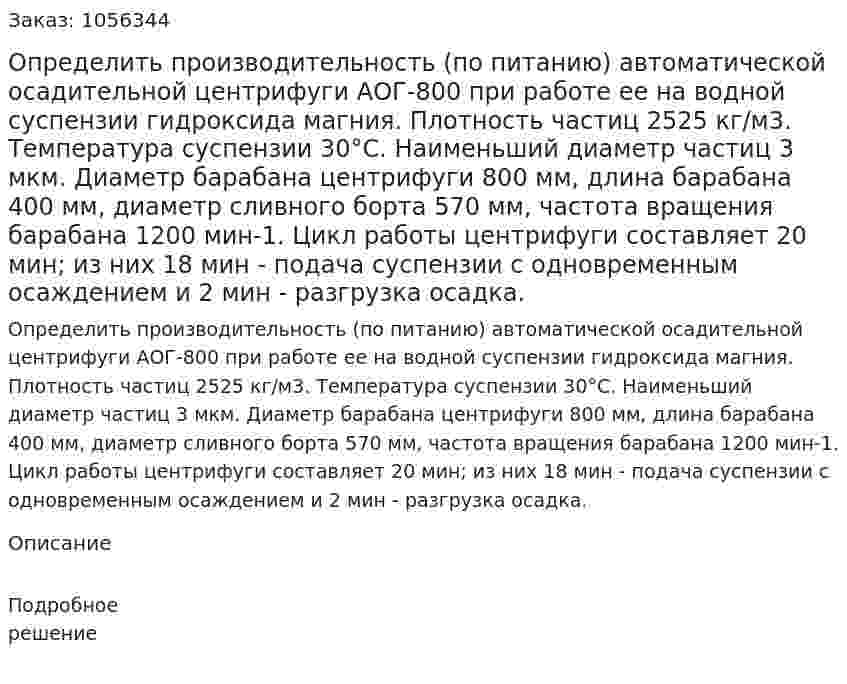Определить производительность (по питанию) ав­томатической осадительной центрифуги АОГ-800 при работе ее на водной суспензии гидроксида магния. Плотность частиц 2525 кг/м3. Температура суспензии 30°С. Наименьший диаметр частиц 3 мкм. Диаметр барабана центрифуги 800 мм, длина барабана 400 мм, диа­метр сливного борта 570 мм, частота вращения барабана 1200 мин-1. Цикл работы центрифуги составляет 20 мин; из них 18 мин - по­дача суспензии с одновременным осаждением и 2 мин - разгрузка осадка. 