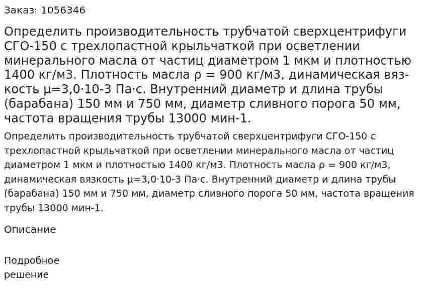 Определить производительность трубчатой сверх­центрифуги СГО-150 с трехлопастной крыльчаткой при осветле­нии минерального масла от частиц диаметром 1 мкм и плотностью 1400 кг/м3. Плотность масла ρ = 900 кг/м3, динамическая вяз­кость μ=3,0·10-3 Па·с. Внутренний диаметр и длина трубы (барабана) 150 мм и 750 мм, диаметр сливного порога 50 мм, частота вращения трубы 13000 мин-1. 
