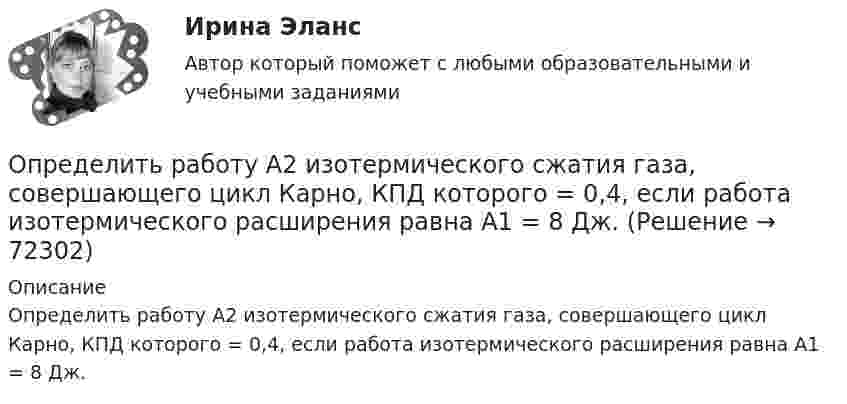      
            Описание
            Определить работу А2 изотермического сжатия газа, совершающего цикл Карно, КПД которого = 0,4, если работа изотермического расширения равна А1 = 8 Дж.   
            
            
            Определить работу A трактора, ели его средняя скорость при вспашке поля v = 1,5 км/ч, тяговое усилие F = 200 кН. Продолжительность вспашки t = 3 ч.Определить работу А2 изотермического сжатия газа, совершающего цикл Карно, КПД которого  = 0,4, если работа изотермического расширения равна А1 = 8 Дж.Определить работу А адиабатного расширения водорода массой m = 4 г, если температура газа понизилась на T=10 К. Ответ укажите в джоулях с точностью до целых.Определить работу адиабатического расширения водорода, взятого в количестве 4 г, если температура газа понизилась на 10 °C.Определить работу адиабатного сжатия паров углекислого газа массой m = 110 г, если при сжатии температура газа повысилась на DT = 10 К.Определить работу А, которую совершит азот, если ему при постоянном давлении сообщить количество теплоты Q = 21 кДж. Найти также изменение U внутренней энергии газа.Определить работу А, которую совершит азот, если ему при постоянном давлении сообщить количество теплоты Q = 21 кДж. Найти также изменение U внутренней энергии газа.Определить работу A2 изотермического сжатия газа, совершающего цикл Карно, КПД которого 0,3, если работа изотермического расширения A1 = 9 Дж. Построить график цикла и указать на нём A2, A1 и работу цикла.Определить работу A2 изотермического сжатия газа, совершающего цикл Карно, к.п.д. которого h = 0,4, если работа изотермического расширения A1 = 8 Дж.Определить работу A2 изотермического сжатия газа, совершающего цикл Карно, КПД которого h = 0,4, если работа изотермического расширения равна A1 = 8 Дж. Изобразить цикл Карно в координатах p-V и S-T.Определить работу A2 изотермического сжатия газа, совершающего цикл Карно, КПД которого h = 0,5, если работа изотермического расширения равна A1 = 8 Дж. Показать процесс на графике.Определить работу A адиабатного сжатия неона массой m = 20 г, если при сжатии температура газа повысилась на DT = 20 К.Определить работу A, которую совершат силы гравитационного поля Земли, если тело массой m = 1 кг упадёт на поверхность Земли:  1) с высоты h, равной радиусу Земли;Определить работу A, которую совершат силы гравитационного поля Земли, если тело массой m упадёт на поверхность Земли:  1) с высоты h, равной радиусу Земли;